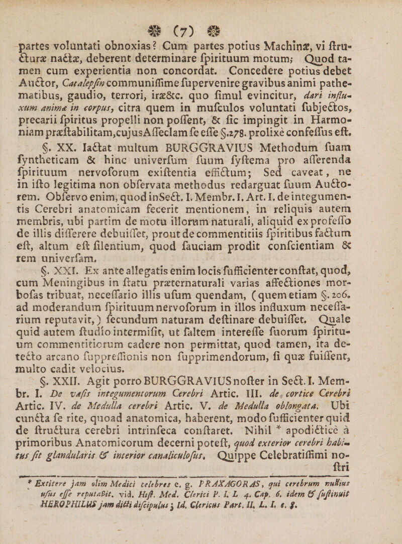 _ & e?) m partes voluntati obnoxias? Cum partes potius Machina vi ftru- Starx nat\x, deberent determinare fpirituum motum,- Quod ta¬ men cum experientia non concordat. Concedere potius debet AuGor, C^/?//«communiffimefupervenire gravibus animi pathe- matibus, gaudio, terrori, irzScc. quo limul evincitur, dari influ¬ xum anima in corpus, citra quem in mufculos voluntati fubjeGos* precarii fpiritus propelli non poffent, Sc fic impingit in Harmo¬ niam pradlabilitam,cujusAffecIam fe effe §.278. prolixe confeffus eft. §. XX. IaGat multum BURGGRAVIUS Methodum fuam fyntheticam 6t hinc univerfum fuum fyftema pro afferenda fpirituum nervoforum exiftentia effiGum; Sed caveat, ne in ifto legitima non obfervata methodus redarguat fuum AuGo- rem. Obfervo enim, quod inSeG, I. Membr. I. Art. I. de integumen¬ tis Cerebri anatomicam fecerit mentionem, in reliquis autem membris, ubi partim demotu illorum naturali, aliquid exprofeffo de illis differere debuiffet, prout de commentitiis fpiritibusfaGum eft, altum eft filentium, quod fauciam prodit confcientiam Ss rem univerfam. §. XXI. Ex ante allegatis enim locis fufficienter conflat, quod, cum Meningibus in ftatu prseternaturali varias affeGiones mor- bofas tribuat, neceffario illis ufum quendam, (quemetiam §.206* ad moderandum fpirituum nervoforum in illos induxum neceffa- rium reputavit,) fecundum naturam deftinare debuiffet. Quale quid autem ftudio intermifit, ut faltem intereffe fu orum fpiritu¬ um commentitiorum cadere non permittat, quod tamen, ita de¬ tecto arcano fuppreffionis non fupprlmendorum, fi quae fuiffent, multo cadit velocius. §, XXIL Agit porro BURGGRAVIUS nofter in SeG. I. Mem¬ br. I. Ds vdfis integumentorum Cerebri Artic. III. de cortice Cerebri Artic. IV, de Medulla cerebri Artic. V. de Medulla oblongata. Ubi cunGa fe rite, quoad anatomica, haberent, modo fufficienter quid de ftrudtura cerebri intrinfeca conflaret. Nihil * apodiGice a primoribus Anatomicorum decerni potefl, quod exterior cerebri habi¬ tus fit glandularis & interior canaliculofus* Quippe CelebratifHmi no- flri p*»—1 '■ * 1 1 ■— .. ■ ' ■ «*•■■ ■ »n ■■ .. 1 111 - I * !!■■— ..- w*fiiiMn ! I ■ — 1*1 HUni—mt* m»i ■ 1H1 HM ■ * Extitere jam etim Medici Celebres e. g. PRAXAGORAS, qui cerebrum vuUius ufus ejfe reputaBit. vid. Htfi. Med. Clerici P. L L j.. Cap. 6, idem & fuflmuit HERO PHILUS jam di&i dtfeipultis J Id, Clericus Part. IU L„ l, e, p»