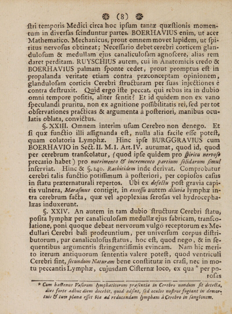 Uri temporis Medici circa hoc ipfum tantae quaeftionis momen» tum in diverfas fcinduntur partes. BOERHAVIU5 enim, ut acer Mathematico. Mechanicus, prout omnem movet lapidem, ut fpi- ritus nervofus obtineat; Neceflario debet cerebri corticem glan- dulofum & medullam ejus canaliculofam agnofcere, alias rem daret perditam. RUYSCH1US autem, cui in Anatomicis credo 6t BOERHAV1US palmam fponte cedet, prout promptus eft in propalanda veritate etiam contra praeconceptam opinionem, glandulofam corticis Cerebri ftru&uram per fuas injectiones e contra deftruxit. Quid ergo ifte peccat, qui rebus ita in dubio omni tempore pofitis, aliter fentit? Et id quidem non ex vano fpeculandi pruritu, non ex agnitione poilibilitatis rei,fed. per tot obfervationes praCticas £c argumenta a pofteriori, manibus ocu¬ latis oblata, conviCtus. §. XXIII. Omnem interlm ufum Cerebro non denego. Et fi quae funCtio illi aflignanda eft, nulla alia facile effe poteft, quam colatoria Lymphae. Hinc ipfe BURGGRAVIUS cum BOERHAVIOin SeCt. II. M.I. Art.IV. autumat, quod id, quod per cerebrum tranfcolatur, (quod ipfe quidem pro fyiritu nervojb precario habet) pro nutrimento & incremento partium folidarum fimul inferviat. Hinc & §.240. Rachitidem inde derivat. Comprobatur cerebri talis funCtio potiflimum a pofteriori, per copiofos cafus in ftatu praeternaturali repertos. Ubi ex defettu poft gravia capi¬ tis vulnera, Marafimus contigit, in excejju autem diluvia lymphae in¬ tra cerebrum fafta, quae vel apoplexias ferolas vel hydrocepha- laeas induxerunt. §. XXIV. An autem in tam dubio 'ftruCturae Cerebri ftatu, pofita lymphae per canaliculofam medullaeejus fabricam, tranfco- latione, poni quoque debeat nervorum vulgo receptorum ex Me¬ dullari Cerebri bafi prodeuntium, per univerfum corpus diftri- butorum, par canaliculofusftatus, hoc eft, quod nego, & in fe- quentibus argumentis ftringentiflimis evincam. Nam hic meri¬ to iterum antiquorum fententia valere poteft, quod ventriculi Cerebri fint,fecundum Naturam bene conftitutae in crafi, nec in mo¬ tu peccantis Lymphae, cujusdam Cifternae loco, ex qua * per po- rofas * Cum baSenus Vafbrum fymphaticorum prafientia in Cerebro nondum fit dete£la% dies forte adhuc diem docebit, quod adfinty fied oculos no fi ros fugiant in demor« tuis (S tum plana ejfiet 9ia ad reducendam lympham a Cerebro in fanpfimsm.
