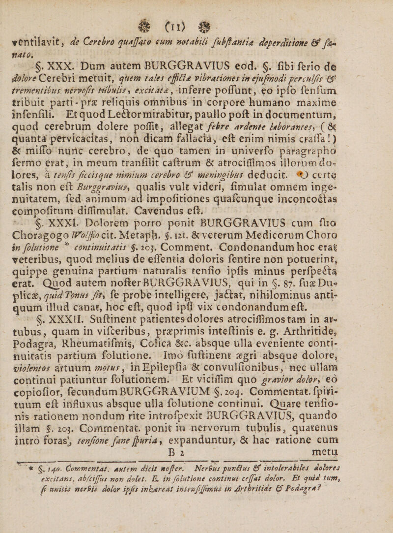 # Cn) m ■ ventilavit, de Cerebro quajjkto sum notabili fubftantU deperditione 0Jh~ nato. §. XXX. Dum autem BURGGRAVIUS eod. §. fibi ferio de dolore Cerebri metuit, quem tales effifta vibrationes in ejufmodiperculfts 0 trementibus nervofis tubulis, excitata,-inferre poffunt, eo ipfo fenfum tribuit parti-prae reliquis omnibus in corpore humano maxime infenfili. Et quod Leftor mirabitur, panllo poft in documentum, quod cerebrum dolere poflit, allegat febre ardente laborantes, (6c quanta pervicacitas, non dicam fallacia, eft enim nimis crafla!) 6c miffo nunc cerebro, de quo tamen in univerfo paragrapho fermo erat, in meum tranfilit caftrum &c atrocifllmos illorum do¬ lores, a tenfis ficcisque nimium cerebro & meningibus deducit. certa talis non eft Burggravius, qualis vult videri, fimulat omnem inge¬ nuitatem, fed animum ad impofitiones quafcunque inconcofitas compofttum diflimulat. Cavendus eft. §. XXXL Dolorem porro ponit BURGGRAVIUS cum fuo Choragogo JFolffio cit. Metaph. $. ni. & veterum Medicorum Choro in folutione * continuitatis §. 263. Comment. Condonandum hoc era| veteribus, quod melius de eftentia doloris fentire non potuerint, quippe genuina partium naturalis tenfto ipfis minus perfpeft^ erat. Quod autem nofter BURGGRAVIUS, qui in §. 87. fuaeDiv? plicaty quid Tonus Jit, fe probe intelligere, jaftat, nihilominus antb quum illud canae, hoc eft, quod ipfl vix condonandum eft. §. XXXII. Suftinent patientes dolores atrocifllmos tam in ar* tubus, quam in vifceribus, praeprimis inteftinis e. g. Arthritide, Podagra, Rheurhatifmis, Colica &«c. absque ulla eveniente conti¬ nuitatis partium folutione. Imo fuftinent asgri absque dolore, violentos artuum mojus, inEpilepfia & convulfionibus, nec ullam continui patiuntur folutionera. Et viciilim quo gravior dolor, eo copiofior, fecundumBURGGRAVIUM §.204. Cbmmentat. fpisi- tuum eft influxus absque ulla folutione continui. Quare tenfto- nis rationem nondum rite introfpexit BURGGRAVIUS, quando illam §. 203, Commentat, ponit in nervorum tubulis, quatenus intro foras’, tenfione fane fjurid, expanduntur, & hac ratione cum B 2 metqi * <§. 740. Commentat. autem dicit nefier. Ner9us pun&us & intolerabiles dolores excitans, abfcijjus non dolet. E* in folutione continui ceffat dolor. Et quid tum$ fi unitis nerHs dolor ipfs inhiare at inlenfjjimus in Arthritide gf Podagra?