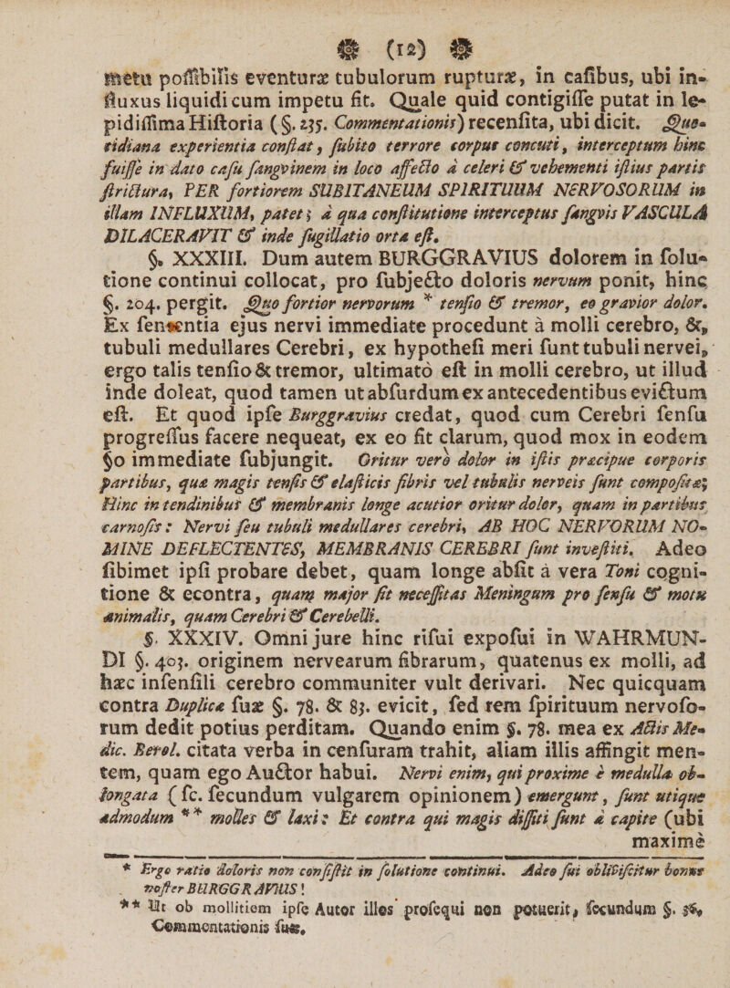 gftttu poffibilis eventuras tubulorum ruptura, in eafibus, ubi in* iuxus liquidi cum impetu fit* Quale quid contigifle putat in pidiffima Hiftoria ( §. itf. Commentationis) recenfita, ubi dicit, ^hte* tidiana experientia confiat, fubito terrore eorput cornuti 9 interceptum him fuiffe in dato cafu fangvinem in loco affefio a celeri & vehementi iflius partis ftrittura, PER fortiorem SUBITANEUM SPIRITUUM NERVOSORUM m illam INFLUXUM, patet § d qua conflit utione interceptus fangvis VASCULA DILACERAVIT Cf inde fugiUatio orta efi, §* XXXIII. Dum autem BURGGRAVIUS dolorem in folu-* tione continui collocat, pro fubjefbo doloris nervum ponit* hinc §. 204. pergit, fftio fortior nervorum * tenfio & tremors eo gravior dolor. Ex fententia ejus nervi immediate procedunt a molli cerebro, tubuli medullares Cerebri, ex hypothefi meri funt tubuli nervev ergo talis tenfio & tremor, ultimato eft in molli cerebro, ut illud inde doleat, quod tamen ut abfurdumex antecedentibus eviftum eft. Et quod ipfe Burggravius credat, quod cum Cerebri fenfu progrefius facere nequeat, ex eo fit clarum, quod mox in eodem §0 immediate fubjungit. Oritur vero dolor in iftis pracipue corporis partibus, qua magis tenfis & elafticis fibris vel tubulis ner veis funt compofit&\ Bine in tendinibus membranis longe acutior oritur dolor, quam in partibus carnofis : Nervi feu tubuli medullares cerebru AB HOC NERVORUM NO« MINE DEFLECTENTES, MEMBRANIS CEREBRI fiunt invefiki. Adeo fibimet ipfi probare debet, quam longe abfit a vera Toni cqgni- tione & econtra, quam major fit necejfitas Meningum pro fenfu &* motu Animalis, quam Cerebri & Cerebelli, $. XXXIV. Omni jure hinc rifui expofui in WAHRMUN- DI §.40$. originem nervearum fibrarum, quatenus ex molli, ad haec infenfili cerebro communiter vult derivari. Nec quicquam contra Duplica fuas §. 78. & 8j. evicit, fed rem fpirituum nervofo- rum dedit potius perditam. Quando enim $. 78. mea ex ABisMe« dic. BetoL citata verba in cenfuram trahit, aliam iliis affingit men» tem, quam ego Aufitor habui. Nervi enim, qui proxime t medulla ob¬ longata (fc. fecundum vulgarem opinionem) emergunt, funt utique admodum ** molles EU laxi: Et contra qui magis di (fit i Jknt a capite (ubi maxime ——X——— f——<—BWW WWMMWW»—» ■■ n . ♦ Ergo ratio 'datoris non confifiit in foltittone continui. Adeo fui dbliVifctiur bonus mtfler BURGGR AVUS! ** 121 ob mollitiem ipfe Autor illos’ j>rofe<jui non potuerit# fecundum §. 3$* Commentationis fu-&»