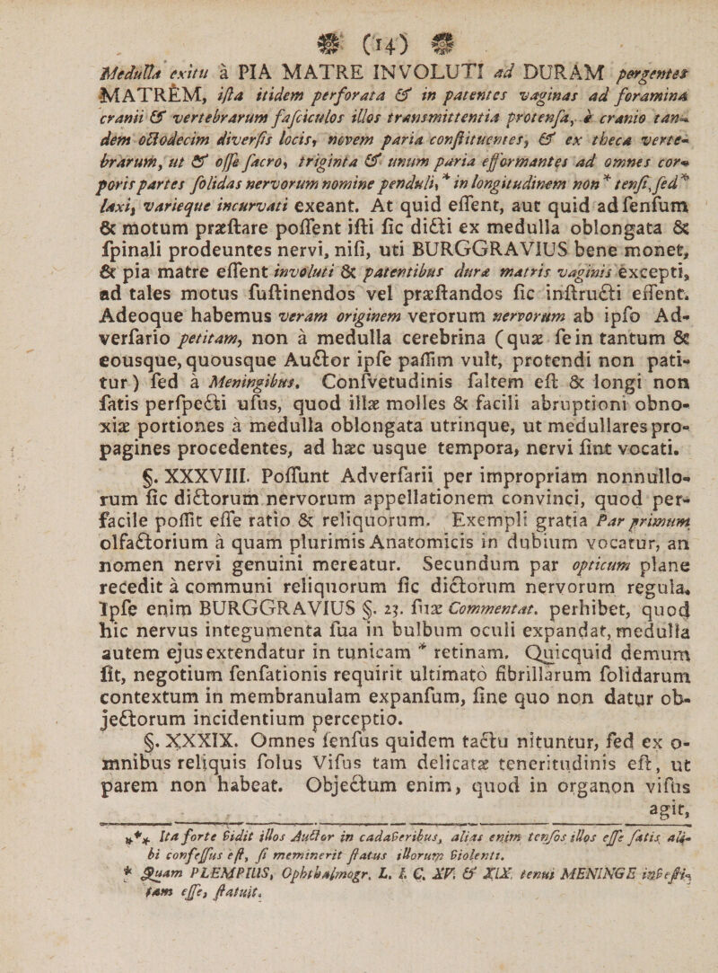 mduWd exitu a PIA MATRE INVOLUTI *d DURAM pergentes MATREM, ifta itidem perforata & in patentes vaginas ad foramina cranii (f vertebrarum fafciculos illos transmittentia protenfay e cranio tan=* dem ottodecim diverps locis, novem paria conftttuemes, & ex theca verte- brarum, ut & offe facro, triginta (P unum paria e formantes ad omnes cor« paris partes folidas nervorum nomine penduli * in longitudinem non * tenfi, *s varieque incurvati exeant. At quid effent, aut quid adfenfum 6c motum praeftare poffent ifti fic difti ex medulla oblongata fpinali prodeuntes nervi, nifi, uti BURGGRAVIUS bene monet, 6t pia matre effent involuti 8c patentibus dura matris vaginis excepti, ad tales motus fuftinendos vei praeftandos fic inftruCti effent. Adeoque habemus veram originem verorum nervorum ab ipfo Ad-» verfario petitam, non a medulla cerebrina (quae fein tantum Sc eousque, quousque Au£tor ipfe paffim vult, protendi non pati¬ tur) fed a Meningibm. Confvetudinis faltem eft St longi non fatis perfpefti uftis, quod illae molles St facili abruptioni obno¬ xiae portiones a medulla oblongata utrinque, ut medullares pro¬ pagines procedentes, ad haec usque tempora, nervi fiat vocati. §. XXXVIII. Poffunt Adverfarii per impropriam nonnullo¬ rum fic di£torum nervorum appellationem convinci, quod per¬ facile poffit efie ratio St reliquorum. Exempli gratia Par primum olfaCtorium a quam plurimis Anatomicis in dubium vocatur, an nomen nervi genuini mereatur. Secundum par opticum plane rededit a communi reliquorum fic dictorum nervorum regula* Ipfe enim BURGGRAVIUS §. 2$. fuae Commentat. perhibet, quocj hic nervus integumenta fua in bulbum oculi expandat, medulla autem ejus extendatur in tunicam * retinam. Quicquid demum fit, negotium fenfationis requirit ultimato fibrillarum folidarum contextum in membranulam expanfum, fine quo non datur ob¬ jectorum incidentium perceptio. §. XXXIX. Omnes ienfus quidem tactu nituntur, fed ex 0- mnibus reliquis folus Vifus tam delicatas teneritudinis eft, ut parem non habeat. ObjeCtum enim, quod in organon vifus agit» r,T 1 1, r ,n —■ ■ —?■ . U ■ ' I* —■■■ ■■ ■ ri I ^ ■ ... ■ — --- . Ita forte Sidit idos AuQor in cadaSeribus, alias enim tenfbs illos ejfe fatis au- bi confejfus eft% f meminerit fatus tUorurp Siolentt. * Suam PLEMPlllS, Opbtbalmogr. X. t C, XV\ & XIX, tenui MENINGE inStfif tam ejfe, ftatuit.