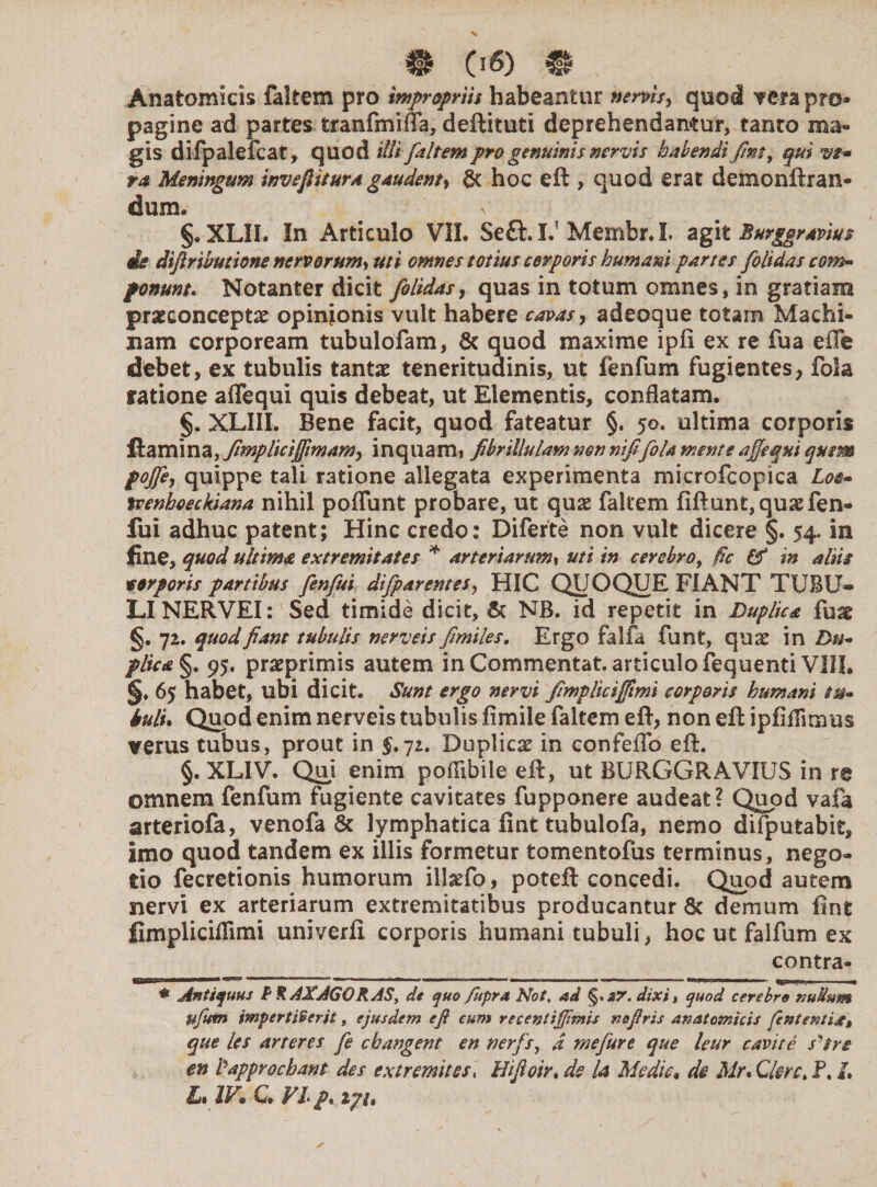 Anatomicis fakem pro impropriis habeantur nervis, quod verapr©* pagine ad partes tranfmifia, deftituti deprehendantur, tanto ma¬ gis difpalefcat, quod illi [altem pro genuinis nervis habendi fint, qui ve¬ ra Meningum inveftitura gaudent, & hoc eft , quod erat demonftran- dum. §. XLII. In Articulo VIL Seft. I. Membr. I. agit Burggr avius ite diftrwutiom nervorum> uti omnes totius corporis humani partes [olidas com- ponunt. Notanter dicit [olidas, quas in totum omnes, in gratiam prseconceptae opinionis vult habere cavas, adeoque totam Machi¬ nam corpoream tubulofam, & quod maxime ipfi ex re fua efTe debet, ex tubulis tantae teneritudinis, ut fenfum fugientes, fola ratione affequi quis debeat, ut Elementis, conflatam. §. XLIII. Bene facit, quod fateatur §. 50. ultima corporis flamina, fimpliciffimam, inquam» fibrillulam non nififola mente affequi quem poffe, quippe tali ratione allegata experimenta microfcopica Los- tcenhoeckiana nihil poliunt probare, ut quae fakem fiftunt,quaefen- fui adhuc patent; Hinc credo: Diferte non vult dicere §. 54. in fine, quod ultima extremitates * arteriarum, uti in cercbroy fic & in aliis torporis partibus fenfui difparentes, HIC QUOQUE FIANT TUBU¬ LI NERVEI: Sed timide dicit, & NB. id repetit in Duplica fu^ §. 72. quod fiant tubulis nerveis fimiles. Ergo falfa funt, qua? in Du¬ plica §. 95. praeprimis autem inCommentat. articulo fequenti VIII. §♦ 65 habet, ubi dicit. Sunt ergo nervi fimplicifftmi corporis humani tu¬ tuli. Quod enim nerveis tubulis fimile faltem efl, non eft ipfiflitmis verus tubus, prout in 5.72. Duplica? in confeflb eft. §. XLIV. Qui enim poffibile eft, ut BURGGRAVIUS in re omnem fenfum fugiente cavitates fupponere audeat? Quod vafa arteriofa, venofa & lymphatica fint tubulofa, nemo difputabit, imo quod tandem ex illis formetur tomentofus terminus, nego¬ tio fecretionis humorum illaTo, poteft concedi. Quod autem nervi ex arteriarum extremitatibus producantur & demum fint fimpliciffimi univerfi corporis humani tubuli, hoc ut falfum ex contra- ~ .. 1 ■ n •>•«<— •> ■■m. • n.«— ■ ■' ■■ iirn, i, ■ * Antiquus P R AXAGOKAS, de quo fupra Not, ad £7. dixit quod cerebro nullum tifitm impertiverit, ejusdem e fi cum recentiffimis nsfiris anatomicis fententi^t que les aneres fe cbangent en ner[sy d mefure que leur cavit e s^tre en fdpprocbant des tx tremit es, Hijioir, de la Medie, de Mr. Citre, P. /. L. IV. C. VI /. i7t.