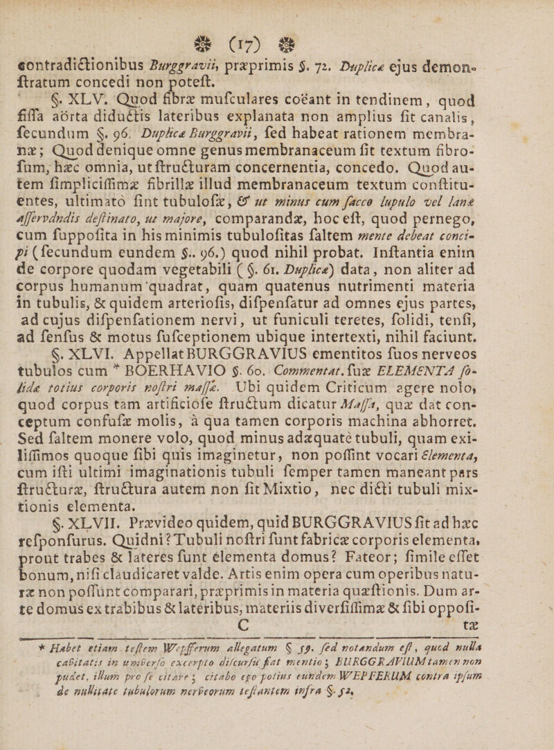 B (17) B contradi&ionibus Burggravii, praeprimis §, 72, Duplica ejus demon» ftratum concedi non poteft. §. XLV. Quod fibrae mufculares coeant in tendinem, quod fifia aorta diduftis lateribus explanata non amplius fit canalis, fecundum §. 96, Duplica Burggravii, fed habeat rationem membra¬ nae; Quod denique omne genus membranaceum fit textum fibro- fum, haec omnia, utflru£luram concernentia, concedo. Quod au¬ tem fimpiicifiimg fibrilla illud membranaceum textum conftitu- entes, ultimato fint tubulofae, & ut minus cum facco lupulo vel lana ajfervdndis deftinato, ut majore, comparandae, hocefl, quod pernego, cum fuppofita in his minimis tubulofitas faltem mente debeat conci- pi (fecundum eundem 96.) quod nihil probat. Inflantia enim de corpore quodam vegetabili ( §. 61. Duplica) data, non aliter ad corpus humanum'quadrat, quam quatenus nutrimenti materia in tubulis, & quidem arteriolis, difpenfatur ad omnes ejus partes, ad cujus difpenfationem nervi, ut funiculi teretes, folidi, tenfi, ad fenfus & motus fufceptionem ubique intertexti, nihil faciunt. §. XLVL Appellat BURGGRAVIUS ementitos fuosnerveos tubulos cum * RGERHAVIO §. 6ot Commentata fux ELEMENTA fi- Uda totius corporis noftri maffi. Ubi quidem Criticum agere nolo, quod corpus tam artificiofe flruftum dicatur Maffa, qnx dat con¬ ceptum confufae molis, a qua tamen corporis machina abhorret. Sed faltem monere volo, quod minus adaquate tubuli, quamexi- liflimos quoque fibi quis imaginetur, non pofiint vocari Elementa, cum ifli ultimi imaginationis tubuli fcrnper tamen maneant pars ftru£turae, flruftura autem non fit Mixtio, nec di£ti tubuli mix¬ tionis elementa. §. XLVII. Praevideo quidem, quid BURGGRAVIUS fit ad haec refponfurus. Quidni? Tubuli noflri funt fabrica corporis elementa, prout trabes & lateres funt elementa domus? Fateor; fimileefiet bonum, nifi claudicaret valde» Artis enim opera cum operibus natu¬ rae non pofFunt comparari, praeprimis in materia qu^fli onis. Dum ar¬ te domus ex trabibus & lateribus, materiis diverfiffimae & fibi oppofi- C tx * Habet etiam te flem Wepfferum allegatum § jf. fed notandum ef, egued nulla cubitatis in umberjh excerpto difeur/iiJat mentio , BURGGR AVIUM tamen non pudet. illum pro fe citare * citabo ego potius eundem WEB FERUM contra ip/um de ntiUnate tubulorum n erile orum tefantem infra §• p2%