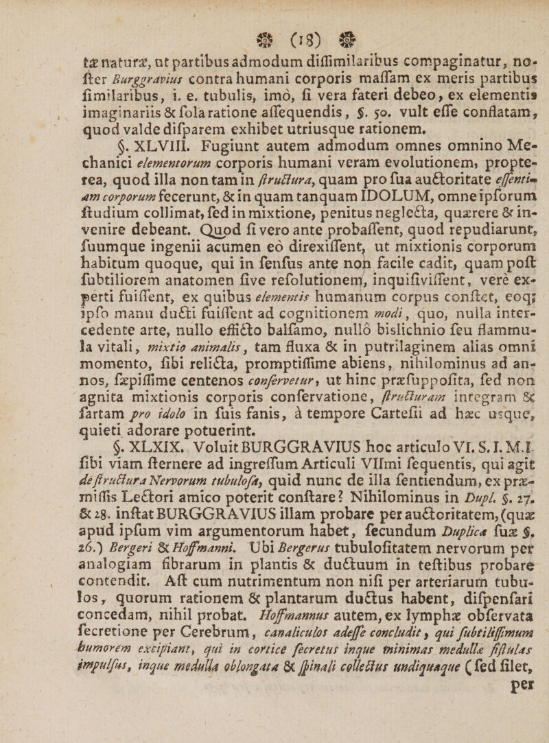 tx natura, ut partibus admodum dilTimilaribus compaginatur, no- iler Eurggravius contra humani corporis maffam ex meris partibus fimiiaribus, i. e, tubulis, imo, fi vera fateri debeo, ex elementis imaginariis&folaratione affequendis, $,50. vult efie conflatam, quod valde difparem exhibet utriusque rationem. §. XLVIIL Fugiunt autem admodum omnes omnino Me¬ chanici elementorum corporis humani veram evolutionem, propte- tea, quod illa non tam in ftrufturat quam pro fua au&oritate ejfeniim <am corporum fecerunt, & in quam tanquam IDOLUM, omne ipforum itu dium colJimat, fed in mixtione, penitus negle&a, quaerere St in¬ venire debeant. Quod fi vero ante probaflent, quod repudiarunt, fuumque ingenii acumen eo direxiffent, ut mixtionis corporum habitum quoque, qui in fenfus ante noh facile cadit, quam poft fubtiiiorem anatomen five refolutionem, inquifiviffent, vere ex¬ perti fuiffent, ex quibus elementis humanum corpus conflet, eoq; ipfo manu dufti fuiffent ad cognitionem modi, quo, nulla inter¬ cedente arte, nullo effiilo balfamo, nullo bislichnio feu flammu¬ la vitali, mixtio animalis, tam fluxa St in putrilaginem alias omni momento, fibi relifla, promptiifune abiens, nihilominus ad an¬ nos, fkpiffime centenos confervetur, ut hinc praefuppofita, fed non agnita mixtionis corporis confervatione, flmBuram integram fartam pro idolo in fuis fanis, a tempore Cartefii ad hxc usque, quieti adorare potuerint. §, XLXIX. Voluit BURGGRAVIUS hoc articulo VI. S. I. MJ fibi viam flemere ad ingreffum Articuli Vlfmi fequentis, qui agit deftruBura Nervorum tubulofet, quid nunc de illa fentiendum» ex pnr> miflis Le£iori amico poterit conflare? Nihilominus in Dupl. §. 27. St*8» inflat BURGGRAVIUS illam probare perauttoritatem,(qu^ apud ipfum vim argumentorum habet, fecundum duplica £ux $. 26.) Bergeri &HofmannL Ubi Bergcrus tubulofitatem nervorum per analogiam fibrarum in plantis St du6l:uum in teflibus probare contendit. Afl cum nutrimentum non nifi per arteriarum tubu¬ los, quorum rationem St plantarum duSlus habent, difpenfarl concedam, nihil probat. Hofmannus autem, ex lymphae obfervata fecretione per Cerebrum, canaliculos adefee concludit, qui fubtiliffemum humorem excipiant, qui in cortice fecretus in que minimas medulla fiftulas impulfus, inqiu medulla oblongata St feinali colle Ilus m di quaque (fed filet, per