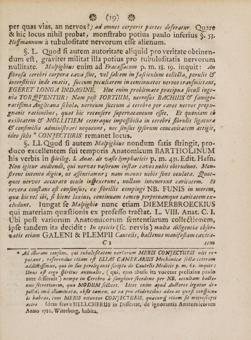 «r per quas vias, an nervos?J ad omnes corporis fartes deferatur. Quare &hic locus nihil probat., monftrabo potius paulo inferius §.53. Hof 'mannum a tubulofitate nervorum effe alienum. §. L> Quod fi autem autoritate aliquid pro veritate obtinen¬ dum eft, graviter militat illa potius pro tubulofitatis nervorum nullitate. Malpighius enim ad Fracajfattim p. m. 18. 19. inquit: An fbrofa cerebri corpora cava fint, vel fali em in fafciculum ccllefta, porulis (f interfit iis inde enatis, fuccum peculiarem in continuatos nervos tranfmittanty EGERET LONGA INDAGINE. Hoc enim problemate pr&cipua feculi inge« ma TORfJVENTUR : Nam pofl FORTIUM, nervo fu s BACHIUS & famige¬ rati fima Anglicana fchola, nerveum fuccum a terebro per cavos nervos propu¬ gnavit rationibus, quas hic recenfere fupervacaneum ejfet. Et quoniam oh exilitatem & MOLLITIEM c et eraque impojfbilia in cerebri fbrulis ligatura & confimilia admimflrari nequeunt, nec fenfus ipforum concavitatem attigit, ideo filis * CONJECTURIS remanet locus. §. LL Quod fi autem Malpighius nondum fatis ftringit, pro¬ duco excellentem fui temporis Anatomicum BARTHOLINUM his verbis in (Jtcileg, L Anat. de vafis lymphaticis p. m. 431.Edit. Hafn, Non igitur audiendi, qui nervos vafirum infar cavos nebis obtrudunt. Mon- firent intento digito, ut ajfentiamur; nam manus nobis funt oculata, fhwt- quot nervos accurato oculo injpexerunt, nullam invenerunt cavitatem. St revera confans efl confenfus* ex fibrillis compingi NB. FUNIS in morem, qua hic vel ibi, fi hient laxius, continuam tamen perpetuamque cavitatem ex¬ cludunt. Iungat fe Malpighio nunc etiam DIEMERBROECKIUS qui materiam quaeftionis ex profeflo traftat. L. VIII. Anat. C. I. Ubi poft variorum Anatomicorum lentendarum colleftioncm, ipfe tandem ita decidit: In opticis (fc. nervis) multa diligentia cbfer- vatis etiam GALENI & PLEMP1I Cautelis, haUenus manifeftam cavita~ C 1 iem * Ad illorum cenfuni, qui tubuloftatem nerForum MERIS CONJECTURIS usti re* putanti referendus etiam efi ELIAS C AMER ARIUS Mechanica fcila ceterum additfijfimus, qui in fuo pereleganti feripto de Cautelis Medicis p. m. 62. inquit : Unus eft ergo fjiritus animalis, ( qui, quo abufu ita vocetur prolixius paulo ante chfTeruit) nempe in Cerebro d JdngFine Jecedens per NB. occultam hatle» nus fecretionem-i qua MODUM fcihcet. Licet enim apud AuEtores legatur de* pilia\ imo illuminata-, abftt tamen, ut ea pro eSidentibus adeo ac quaji confyicu* is habeas, cum MERIS nituntur CONJECI URIS, quacunfy etiam ftt wicrvfccpti acies Idem fentit HELLCHERUS in Piftmat, de ignorajitia A ji at onagorum sArnio 1710, Wittebeig, habita#