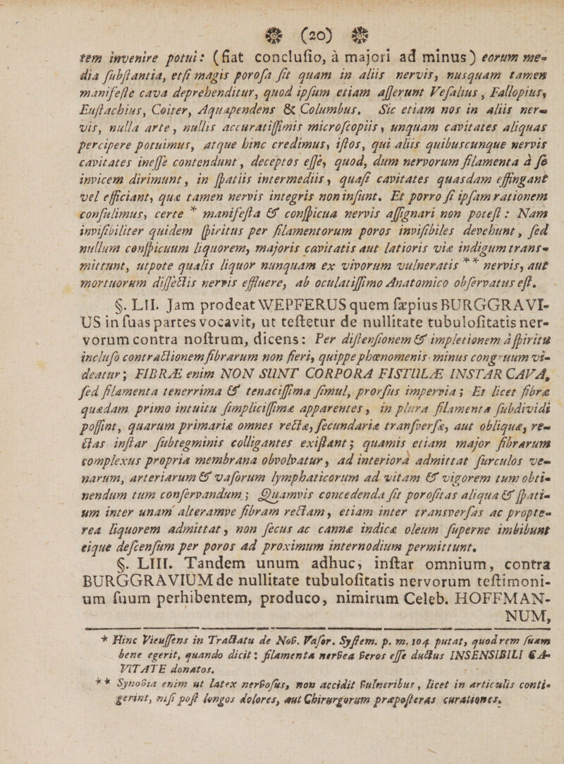 rem Invenire potui: (fiat conclufia, a majori ad minus) eorum me** dia fubflantia, et fi magis porofa fit quam in altis nervis, nusquam tamen manife fle cava deprehenditur, quod ipfum etiam aflerunt Vefalius, Fallopius, Euftachius, Coiter, Aquapendens & Columbus. #0/ /« 4/1// t;/>, nulla arte, nullis accuratifflmis microfcopiis, unquam cavitates aliquas percipere potuimus, credimus, iflos, qui aliis quibuscunque nervis cavitates inejje contendunt, deceptos ej]e$ quod, nervorum filamenta d fi invicem dirimunt, /# {patiis intermediis, cavitates quasdam effingant vel efficiant, tamen nervis integris non in fiunt. Et porro fi ipfiam rationem confu limus, certe * manifefta & confpicua nervis affignari non poteft : Nam invifibiliter quidem fiiritus per filamentorum poros invifibiles devehunt, /0^ nullum conjpicuum liquor em, majoris cavitatis aut latioris via indigum trans* mittunt, utpote qualis liquor nunquam ex vivorum vulneratis * * nervis, aut mortuorum difleelis nervis effluere, ab oculatiffimo Anatomico obfervatus efl. §. LII. Jam prodeat WEPFERUS quem fkpiusBURGGRA'VI¬ US in fuas partes vocavit, ut teftetur de nullitate tubulofitatis ner¬ vorum contra noftrum, dicens: Fer difienfionemlA implet tonem d fpiritu indufo contraTlionemfibrarum non fieri, quippephaenomenis-minus congruum vi* deatur ; EIRRAL enim NON SUNT CORPORA FISTUL/E INSTAR CAVA, fid filamenta tenerrima (fi tenaciffima fimul, prorfius impervia; Et licet fibra quadam primo intuitu fimpliciffima apparentes, in plura filamenta fubdividi poffint, quarum primaria omnes reda,fecundaria tranfverfa, aut obliqua, re-* Uas inftar fubtegminis colligantes exi fiant} quamis etiam major fibrarum complexus propria membrana obvolvatur, ad interiora admittat fur culos ve- narum, arteriarum (fi vaforum lymphaticorum ad vitam (A vigorem tum obti- nendum tum confcrvandum,j ffiguamvis concedenda fit porofitas aliqua (fi fiat i* um inter unam alteramve fibram redam, etiam inter transverfias ac proptg« rea liquorem admittat, non fiecus ac canna indica oleum fuperne imbibunt eique deficenftim per poros ad proximum internodium permittunt. §. Lllf. Tandem unum adhuc, inftar omnium, contra BURGGRAVIUMde nullitate tubulofitatis nervorum teftimoni- ura fuum perhibentem, produco, nimirum Celeb. HOFFMAN¬ NUM, amw. *■—  ——'■■■■  I 'f ■■ n I n I mrmam Llr-.HT. n wr-i ll| l g» 1'MMi UBinirWir TU lll>| m OTiiimiii ■■■■■ mwn wm,m m - —— -i ■ ■«■mi * Bine Vteuffens in Tr affatu de No$« Vafior, Syfiem. p. m. 104 putat, quod rem fisam bene egerit, quando dicit : filamenta ntrVea Veros ejfe duStus INSENSIBILI SJ* VITATE donatos, * * SjynoSia enim ut latex nerVoJus, non accidit Vulneribus, licet in articulis conti* gerinty mfi pofi longos dolores, aut Chirurgorum prapofieras curationes»