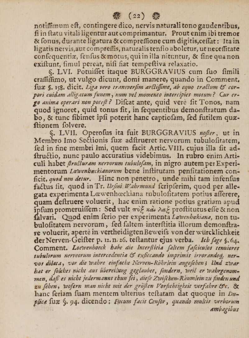 # (zz) H notiffimum eft, contingere dico, nervis naturali tono gaudentibus, fi in flatu vitali ligentur aut comprimantur. Prout enim ibi tremor Sc fonus, durante ligatura & compreffione cum digitis,ceflat: Ita in ligatis nervis,atit compreffis, naturalis teniio aboletur, utnecefiitate eonfequentiae, fenfus&motus, qui in illa nituntur, & finequanon exiftunt, fimu! pereat, nifi fiat tempeftiva relaxatio. §. LVI. Potuiffet itaque BURGGRAVIUS cum fuo fimili eraflifiimo, ut vulgo dicunt, domi manere, quando in Comment, fuse §. 158. dicit. Liga vero transverftm arRifftme, ab equo traFlum & cor¬ pori cuidam alligatum funem, num vel momento intercipies motum ? Cur er¬ go anima operari nonpotcfl ? Difcat ante, quid vere lit Tonos, nam quod ignoret, quid tonus fit, in fequentibus demonftratum da¬ bo, & tunc fibimet ipfi poterit hanc captiofam, fed futilem quas- Itionem folvere. §. LVII. Operofus ita fuit BURGGRAVIUS nofter, ut in Membro Imo Seftionis fux adftrueret nervorum tubulofitatem, fed in fine membri Imi, quem facit Artic. VIII, cujus illa fit ad- ftru£tio, nunc paulo accuratius videbimus. In rubro enim Arti¬ culi habet ftrulluram nervorum tubulofam, in nigro autem per Experi¬ mentorum LceVvenb&ckianorum bene inftitutam penfitationem con¬ ficit, quod non detur. Hinc non penetro, unde mihi tam infenfus fa£tus fit, quod inTr. Urfini Wahrmund fcripferim, quod per alle¬ gata experimenta Loewenhoeckiana tubulofitatem potius afTerere, quam deftruere voluerit, hac enim ratione potius gratiam apud ipfum promeruiiTem: Sed vult orv^ acL profliturus efle & non falvari. Quod enim ferio per experimenta L<s\venh<xkiana} non tu¬ bulofitatem nervorum, fed faltem interftitia illorum demonftra- re voluerit, aperte in vertheidigtenBeweifs vonderwiircklichkeit derNerven-Geifter p. 12. n. 26. teftantur ejus verba. Ich fage $. 64. Comment. LoeVvenhoeck habe die Interftitia faltem fafcicuios tenuiores tubulorum nerveorum intercedentia & exficcando imprimis irrorando f ner¬ vos dilata, vor die \vahre einfache Nerven-Rohrlein angefehem Und ztvar hat er folches nicht aus ubereilung geglaubet, fonderny \veil er \v ah rgenam- rneny daft es nicht jedermanns thun fei, diefe Zwifchen-Raumleinzu findenund zu fehen, \vofern man nicht mit der groften Vorfichtigkeit verfahre &c, 8c hanc feriam fuam mentem ulterius teftatam dat quoque in Du¬ plica fux §. 94. dicendo; Fucum facit Cenfbr, quando multis verborum ambagibus