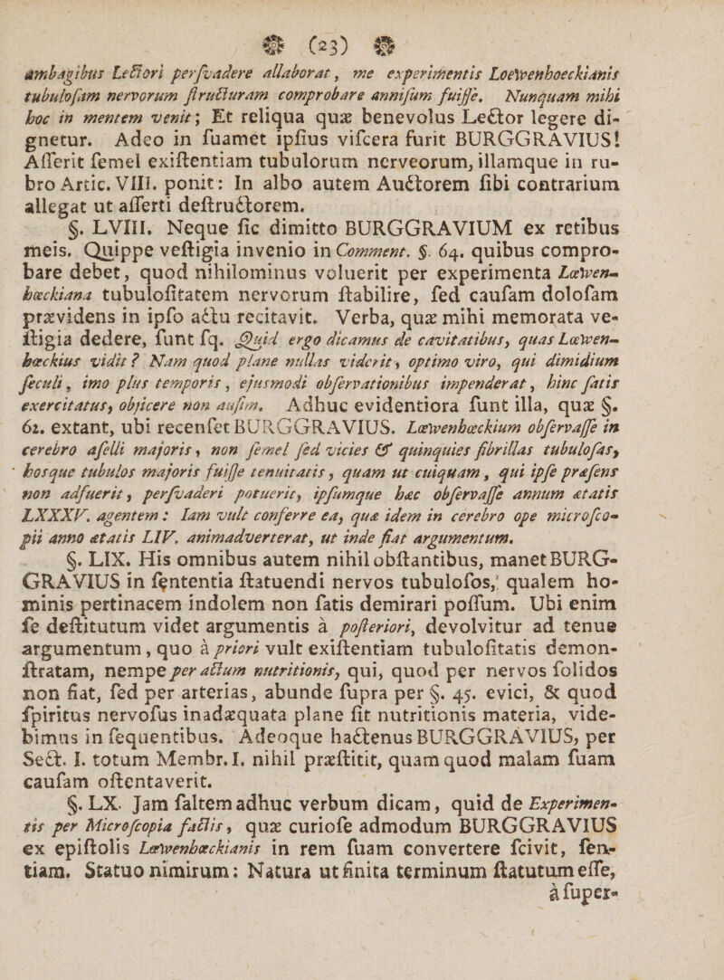 / .C^b) ©? ambagibus lefiori perfundere allaborat, me experimentis Loe\venhoeckimi$ tubulo jam nervorum flruUuram comprobare annifum fuijje. Nunquam mihi hoc in mentem venit; Et reliqua qu& benevolus Leftor legere di¬ gnetur. Adeo in fuamet ipfius vifcera furit BURGGRAVIUS! A (Terit femel exiftentiam tubulorum nerveorum, illamque in ru¬ bro Artic. VIII. ponit: In albo autem Audtorem libi contrarium allegat ut afferti deftrudtorem. §. LVIII. Neque fic dimitto BURGGRAVIUM ex retibus meis. Quippe veftigia invenio in Comment. §. 64. quibus compro¬ bare debet, quod nihilominus voluerit per experimenta Lcftven- hoeckiana tubulofitatem nervorum ftabilire, fed caufam dolofam providens in ipfo aiiu recitavit. Verba, qu# mihi memorata ve¬ ftigia dedere, funt fq. fijhud ergo dicamus de cavitatibus, quas LoeWen- hackius vidit ? Nam quod plane nullas viderit, optimo viro, qui dimidium feculi „ imo plus temporis , ejusmodi obfervationibus impenderat, hinc fatis exercitatus, objicere non aufim. Adhuc evidentiora funt illa, qux §. 62. extant, ubi recenfet BURGGRAVIUS. Loewenhceckium obfervajfe in cerebro afelli majoris, non femel fed vicies & quinquies fibrillas tubulofasy hos que tubulos majoris fuijje tenuitatis, quam ut cuiquam, qui ipfe prafens mn adfuerit ^ perfuaaeri potuerit, ipfumque hac obfervajfe annum atatis LXXXF. agentem : lam vult conferre ea, qua idem in cerebro ope microfco- pii anno at at is UV. animadverterat, ut inde fiat argumentum. §. LIX. His omnibus autem nihil obftantibus, manet BURG¬ GRAVIUS in fententia ftatuendi nervos tubulofos,! qualem ho¬ minis pertinacem indolem non fatis demirari poffam. Ubi enim fe deftitutum videt argumentis a pofteriori, devolvitur ad tenue argumentum, quo a priori vult exiftentiam tubulofitatis demon- ftratam, nempe feralium nutritionis, qui, quod per nervos folidos non fiat, fed per arterias, abunde fupra per §. 45. evici, Sc quod fpiritus nervofus inadarquata plane Iit nutritionis materia, vide¬ bimus in fequentibus. Adeoque hadtenus BURGGRAVIUS, per Seft. I. totum Membr.L nihil praeftitit, quam quod malam fuam caufam oftentaverit. §. LX. Jam faltemadhuc verbum dicam, quid de Experimen¬ tis per Microfcopia faciis, quae curiofe admodum BURGGRAVIUS ex epiftolis Lvwenbeeckiams in rem fuam convertere fcivit, fen- tiam. Statuo nimirum: Natura ut finita terminum ftatutum effe, afupcs>
