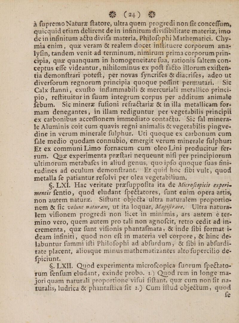 # (H) €1 a fupremo Naturae flatore, ultra quem progredi non iit concedam* quicquid etiam delirent de in infinitum divilibilitate materiat, imo de in infinitum a£tudivifa materia, Philofophi Mathematici. Chy- mia enim, quae veram St realem docet inftituere corporum ana- lyiin, tandem venit ad terminum, nimirum prima corporum prin¬ cipia, qnx quanquam in homogeneitatefua, rationis faltem con¬ ceptus effe videantur, nihilominus ex poft fafto illorumexiften- tia demonftrari poteft, per novas fyncrifes St diacrifes, adeo ut diverforum regnorum principia quoque pofiint permutari. Sic Calx ftanni, exuflo infiammabili St mercuriali metallico princi¬ pio, reftituitur in fuum integrum corpus per additum animale febum. Sic minerse fufioni refraftariae St in illa metallicam for¬ mam denegantes, in illam rediguntur per vegetabilis principii ex carbonibus acceffionem immediato contadlu. Sic fal minera¬ le Aluminis coit cum quavis regni animalis St vegetabilis pingve- dine in verum minerale fulphur. Uti quoque ex carbonum cum fale medio quodam connubio, emergit verum minerale fulphur: Et ex communi Limo fornacum cum oleo Lini producitur fer¬ rum. Qua: experimenta proflari nequeunt nifi per principiorum ultimorum metabafes in aliud genus, quoipfo quoque fuas fini- tudines ad oculum demonftrant. Et quid hoc fibi vult, quod metalla fe patiantur refolvi per olea vegetabilium. §. LXI. Hac veritate pratfuppofita ita de Microfcopkis experi¬ mentis fentio, quod eludant fpettatores, fiunt enim opera artis, non autem naturae. Siftunt obje£ia ultra naturalem proportio¬ nem St fic volunt naturam, ut ita loquar, Magifirare. Ultra natura¬ lem vifionem progredi non licet in minimis, ars autem e ter¬ mino vero, quem autem pro tali non agnofcit, retro cedit ad in¬ crementa, quae funt vifionis phantafimata, St inde fibi format i- deam infiniti, quod non eft in materia vel corpore, St hinc de- labuntur fummi ifli Philofophi ad abfurdum, St fibi in abfurdi- tate placent, aliosque minus anathematizantes altofupercilio de* fpiciunt. §. LXII. Quod experimenta microfcopica fuorum fpeftato- tum fenfum eludant, exinde probo, i.) Quod rem in longe ma¬ jori quam naturali proportione vifui fiflant, quae cum non fit na¬ turalis, ludrica St phantaftiea fit i,) Cum iftud cbjeStum, quod fe