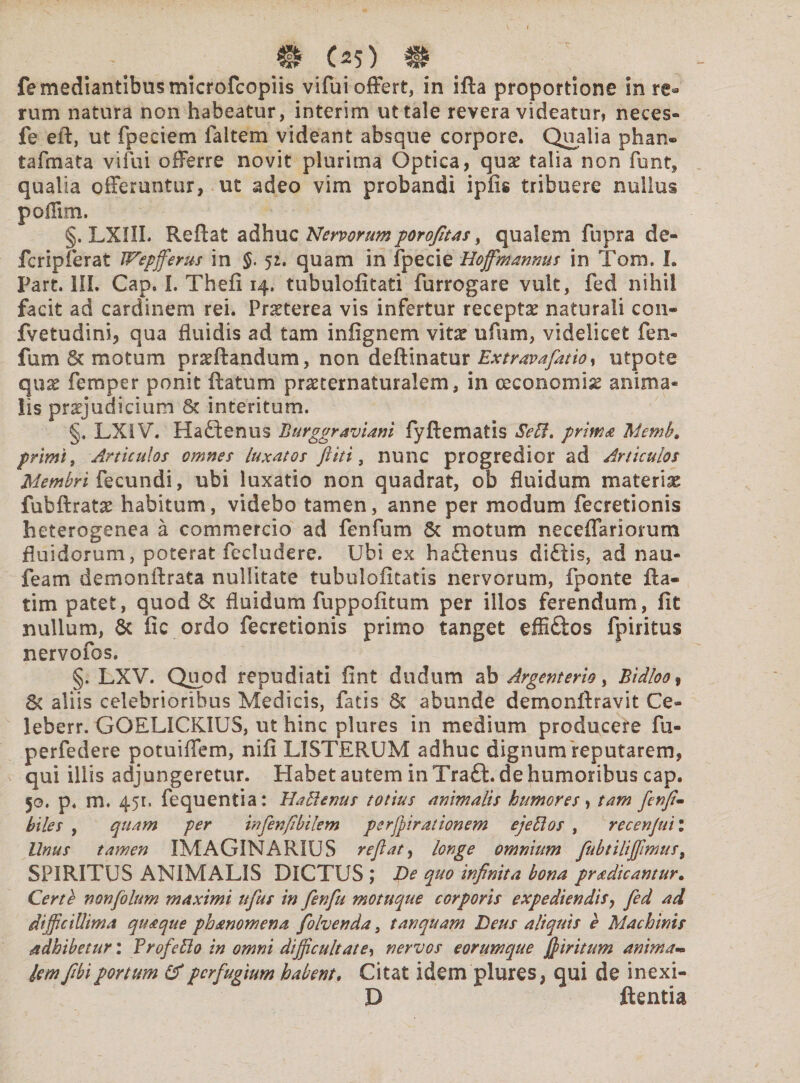 # C^5) # fe mediantibus microfcopiis vifui offert, in ifla proportione in re¬ rum natura non habeatur, interim ut tale revera videatur, neces- fe eft, ut fpeciem faitem videant absque corpore. Qualia phan» tafmata vifui offerre novit plurima Optica, qux talia non funt, qualia offeruntur, ut adeo vim probandi ipfis tribuere nullus poiTim. §. LXIIL Reflat adhuc Nervorum porofitas > qualem fupra de¬ fer ipf erat Wepfferus in §. 5:. quam in fpecie Hoffimannus in Tom. I. Part. III. Cap. I. Thefi 14. tubulofitati furrogare vult, fed nihil facit ad cardinem rei. Praeterea vis infertur receptae naturali con- fvetudini, qua fluidis ad tam infignem vitx ufum, videlicet fen» fum St motum proflandum, non deflinatur Ext rava flat io, utpote quo femper ponit flatum proternaturalem, in ceconomio anima* iis projudicium St interitum. §. LXIV. Ha£tenus Burggraviam fyflematis SeB. primo Memb. primi, Articulos omnes luxatos ftiti, nunc progredior ad Articulos Membri fecundi, ubi luxatio non quadrat, ob fluidum materiae fubflrato habitum, videbo tamen, anne per modum fecretionis heterogenea a commercio ad fenfum St motum neceffanorum fluidorum, poterat fecludere. Ubi ex haQenus di£lis, ad nau- feam demonflrata nullitate tubuloiitatis nervorum, fponte fta- tim patet, quod Sc fluidum fuppofitum per illos ferendum, fit nullum, Sc fic ordo fecretionis primo tanget effi&os fpiritus nervofos. §. LXV. Quod repudiati fint dudum ab Argcnterio, Bidloo, St aliis celebrioribus Medicis, fatis Sc abunde demonilravit Ce- leberr. GOELICKIUS, ut hinc plures in medium producere fu- perfedere potuiffem, nifi LISTERUM adhuc dignum reputarem, qui illis adjungeretur. Habet autem in Tratt. de humoribus cap. 50. p. m. 451. fequentia: HaBenus totius animalis humores, tam fenfi* biles , quam per infenfibilem perfpirationem ejeBos , recenjuil Unus tamen IMAGINARIUS reflat, longe omnium fubtiliffimus t SPIRITUS ANIMALIS DICTUS ; De quo infinita bona prodicantur. Certe non flo lum maximi uflus in fenfu motuque corporis expediendis, fed ad difficillima quoque phonomena folvenda, t an quam Deus aliquis e Machinis adbibetur: ProfeBo in omni difficultate, nervos eorumque fi tritum animam lem flbi portum & perfugium habent. Citat idem plures, qui de inexi- D flentia