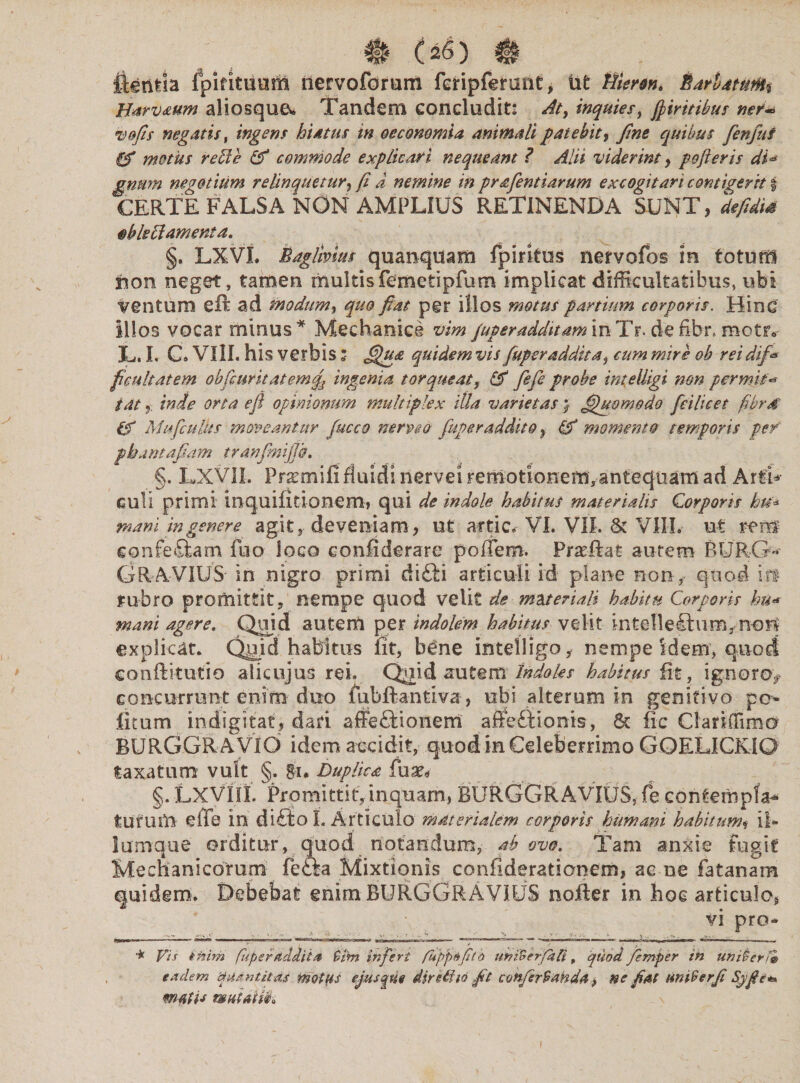 Ilentla ipifituum iiervoforum fcripferunt, ut tiiertn* * * * BarbatufUti Harvaum aliosque* Tandem concludit: At, inquies, fiiritibus ner* vofis negatis, ingens hiatus in oeconomia animali patebit, fine quibus fenfui gf motus rebie & commode explicari nequeant ? Alii viderint y pofieris di* gnmn negotium relinquetur, fi a nemine in prafientiarum excogitari contigerit % CERTE FALSA NON AMPLIUS RETINENDA SUNT, defidis tibleftamenta. §. LXVL Baglivius quanquam fpirkus nervofos in totum sion neget, tamen multisfemetipfum implicat difficultatibus, ubi Ventum eft ad modum, quo fiat per illos motus partium corporis. Hinc illos vocar minus* Mechanice vim Juper additaminTr.defibr.motr* L. I, C. VIIL his verbis* quidem vis fuperadditay cum mire ob reidif* ficultatem obfcuritatemft ingenia torqueat, fiefe probe intelligi non per mi t'* i atinde orta eft opinionum multiplex illa varietas > fihtomodo feilicet fibrd gf Mufculus moveantur fucco nerve 0 Juper addito 9 & momento temporis per' pbamafiam tranfmiftb. §. LXVII. Pr^mifi fluidi nervei remotionem, antequam ad Arti* culi primi inquifitionem, qui de indole habitus materialis Corporis ku* mani in genere agit, deveniam, ut artic. VI. VIL St VIIL ut rem conferam fuo loco eonfiderare polfem. Praeliat autem BURG- GRAVIUS in nigro primi difii articuli id plane non, quod in rubro promittit, nempe quod velit de materiali habitu Corporis bu« mani agere. Quid autem per indolem habitus velit intellectum, non explicat. Quid haMtus iit, b£ne intelligo, nempe idem, quod co-nftitutio alicujus rei. Quid autem Indoles habitus fit, ig.noro> concurrunt enim duo mbftantiva, ubi alterum in genitivo pe¬ licum indigitaf, dari affeftionem affeftionis, St fic Clariffimo BURGGR AVIO idem accidit, quod in Celeberrimo GOELICKIQ taxatum vult §. gn Duplica fux* §. LXVIIL Promittit, inquam, BURGGRAVIUS, fe contempla^ tUtUiU die in di£to I. Articulo materialem corporis humani habitumt ii» lumque orditur, quod notandum, abavo. Tam anxie Fugit Mechanicorum fefta Mixtionis confiderationem, ac ne fat an ara quidem. Debebat enim BURGGRAVIUS nofler in hoc articulo* vi pro- . t ... , . -i v > • . xV Cii - V , 4 imm ■ ~ > —I ■ I ‘1 IIM ■■■■» aaa »' ■ i - •*—rfi ■ • rmw».^ ***** *m -■ mrviiMiT mm. i,r— - r - , m it f i ■ , * i * f ) _, ■ * Vis ittim fitperdddiia $bn infert fuppdfitb uniSerfafi, quod Jemper in uni&erf» eadem quantitas motus ejus que dirUha fit conferSanda * ne fiat urn9erfi Sjfie* matis wniaUk