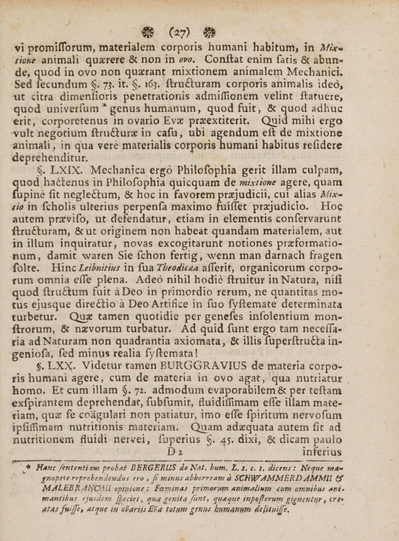 ' ^ m (2?) m y vi promlflbrum, materialem corporis humani habitum, in tione animali quaerere 6c non in ovo. Conflat enim fatis 6c abun¬ de, quod in ovo non quaerant mixtionem animalem Mechanici* Sed fecundum §. 73. it. §. 163, ftrufturam corporis animalis ideo, ut citra dimenfioris penetrationis admiflionem velint ftatuere, quod univerfum * genus humanum, quod fuit, & quod adhuc erit, corporetenus in ovario Evae praeextiterit. Quid mihi ergo vult negotium ftrmflurae in cafu, ubi agendum eft de mixtione animali, in qua vere materialis corporis humani habitus relidere deprehenditur. §. LX1X. Mechanica ergo Philofophia gerit illam culpam, quod hadfenus in Philofophia quicquam de mixtione agere, quam fupine fit neglectum, & hoc in favorem praejudicii, cui alias Mix¬ tio in fcholis ulterius perpenfa maximo fuiffet praejudicio. Hoc autem praevifo, ut defendatur, etiam in elementis confervamnt ftrutturam, 6cut originem non habeat quandam materialem, aut in illum inquiratur, novas excogitarunt notiones praeformatio- num, damit waren Sie fchon fertig, wenn man darnach fragen folte. Hinc Leihnitius in fua Theodicaa afierit, organicorum corpo¬ rum omnia efie plena. Adeo nihil hodie firuitur in Natura, nili quod ftructum fuit a Deo in primordio rerum, ne quantitas mo¬ tus ejusque diredtio a Deo Artifice in fuo fyflemate determinata turbetur. Quae tamen quotidie per genefes infolentium mon- ftrorum, 8t naevorum turbatur. Ad quid funt ergo tam ne cella¬ ri a ad Naturam non quadrantia axiomata, 6c illis fuperftrufta in- geniofa, fed minus realia fyftemata! §. LXX. Videtur tamen BURGGRAVIUS de materia corpo¬ ris humani agere, cum de materia in ovo agat, qua nutriatur homo. Et cum illam §. 72. admodum evaporafai!em& per teftam exfpirantem deprehendat, fubfumit, fluidiflimam efie illam mate¬ riam, quse fe coagulari non patiatur, imo effe fpiritum nervofum ipfifiimarn nutritionis materiam. Quam adaequata autem iit ad nutritionem fluidi nervei, fuperius §. 45. dixi, & dicam paulo D 2 infersus ..-— ——--—*-- --—*—-<-----—--—* , * Hanc fiententiam probat BERGERUS de Nat. hum. L. i. c. t. dicens : Neque ma+ gnopese reprehendendus ero , fi minus abhorream d SCHWAMMERD AMMll & MAhEBRAbJOd.il opilione; Foeminas primorum animalium cum omnibus ani* tnantibus ejusdem fie cie i, qua genita fiunt* quaque inpefierurn gignpntltr, crt* fitifie, at quo in ovariis M9# totum genus humamm dejitvijfie.