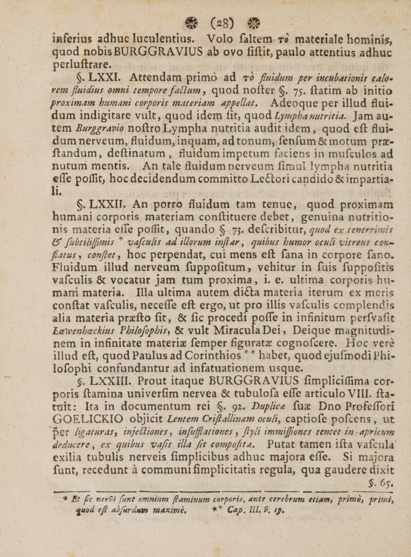 inferios adhuc luculentius. Volo faltem re materiale hominis, quod nobis BURGGRAVIUS ab ovo fiftit, paulo attentius adhuc perlullrare. §. LXXI. Attendam primo ad ro fluidum per incubationis calo* rem fluidius omni tempore faElum > quod nofter §. 75. ftatim ab initio proximam humani corporis materiam appellat. Adeoque per illud flui¬ dum indigitare vult, quod idem fit, quod Lympha nutritia. Jam au¬ tem Burggravio noftroLympha nutritia audit idem, quod eft flui¬ dum nerveum, fluidum, inquam, ad tonum, fenfum& motum pro¬ flandum, deftinatum , fluidum impetum faciens in mufculos ad nutum mentis. An tale fluidum nerveum fimul lympha nutritia efle poffit, hoc decidendum committo Ledlori candido &impartia- li. §. LXXII. An porro fluidum tam tenue, quod proximam humani corporis materiam conftituere debet, genuina nutritio- nis materia eiTe poffit, quando § 75. defcribitur, quod ex tenerrimis & flubtilijflmis * vafculis ad illorum infltar, quibus humor oculi vitreus con¬ flatus , conflet, hoc perpendat, cui mens eft fana in corpore fano. Fluidum iliud nerveum fuppofitum* vehitur in fuis fuppofitis vafculis & vocatur jam tum proxima, i. e. ultima corporis hu¬ mani materia. Illa ultima autem di&a materia iterum ex meris conftat vafculis, necefle eft ergo, ut pro illis vafculis complendis alia materia pradfto fit, 6c fic procedi pofle in infinitum perfvafit Ltfivenhozckius Fhilofophis, & vult Miracula Dei, Deique magnitudi¬ nem in infinitate materias femper figuratae cognofcere. Hoc vere illud eft, quod Paulus ad Corinthios habet, quodejufmodiPhi- iofophi confundantur ad infatuationem usque. §, LXXIII. Prout itaque BURGGRAViUS fimplicifiima cor¬ poris ftamina univerfim nervea & tubulofa efle articulo VIII. fta- tnit: Ita in documentum rei §. 92. Duplica fux Dno Pro felio ri GOELICKIO objicit Lentem Criftallinam oculi, captiofe pofcens , ut per ligaturas, injeUiones, infujflationes, ftyli immijflones tentet in apricum deducere y ex quibus vafls illa fit compoflta. Putat tamen ifta vafcula exilia tubulis nerveis fimplicibus adhuc majora efle. Si majora funt, recedunt a communi fimplicitatis regula, qua gaudere dixit $. 65. * Et fc nerbi funt omnium flaminum corporis, ante cerebrum etiam, primo, primi, guod e fi abjurdum maxime* ** Cap, III, 9, tp.