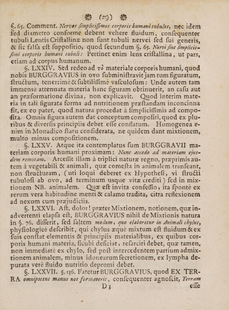 W 09) # §. 65. Comment. Nervss fimphcijjimos corporis hurnam tubulos^ nCC idem fed diametro conforme debent vehere fluidum, confequenter tubuli Lentis Criftallinae non funt tubuli nervei fed fui generis, & fic falfa eft fuppofitio, quod fecundum §. 65. Nervi fmt fmplicis- jimi corporis humani tubuli: Pertinet enim lens criftallina, ut pars, etiam ad corpus humanum. §. LXXIV. Sed redeo ad ro materiale corporis humani, quod nobis BURGGRAVIUS in ovo fubminiftravitjam tum figuratum, ftru£tum, tenerrime fubtilifiime vafculofum: Unde autem tam immense attenuata materia hanc figuram obtinuerit, an cafu aut an prseformatione divina, non explicavit. Quod interim mate¬ ria in tali figurata forma ad nutritionem praeftandam inconcinna fit, ex eo patet, quod natura procedat a fimplicifilmis ad compo- fita. Omnis figura autem dat conceptum compofiti, quod ex plu¬ ribus 8c diverfis principiis debet effe conflatum. Homogenea e- nim in Monadico ftatu confiderata, ne quidem dant mixtionem, inulto minus compofitionem. §. LXXV. Atque ita contemplatus fum RURGGRAVII ma¬ teriam corporis humani proximam: Nunc accedo ad materiam ejus¬ dem remotam. Areefiit illam a triplici naturae regno, praeprimis au¬ tem a vegetabili 8c animali, quae comefta in animalem tranfeant, non ftru£turam, (uti loqui deberet ex Hypothefi, vi flru£ti tubulofi ab ovo, ad terminum usque vitee crediti) fed in mix¬ tionem NB. animalem. Quae eft invita confeifio, ita fponte ex rerum vera habitudine menti 6c calamo tradita, citra reflexionem ad nexum cum prsjudiciis. §. LXXVI. Aft, dolor! praeter Mixtionem, notionem* quae m- advertenti elapfa eft, BURGGRAVIUS nihil de Mixtionis natura in §. 76. differit, fed faltem modum, quo elaboretur in Animali chylus, phyfiologice deferibit, qui chylus aeque mixtum eft fluidum & ex fuis conftat elementis principiis materialibus, ex quibus cor¬ poris humani materia, ficobi deficiat* refarciri debet, quae tamen, non immediate ex chylo, fed poft intercedentem partium admix¬ tionem animalem, minus idonearumfecretionem, ex lympha de¬ purata vere fluido nutritio depromi debet. §. LXXVII. 136. Fatetur BURGGRAVIUS, quod EX TER¬ RA omnipotens manus nos formaverit, confequenter agnofeit, Terram D1 effe