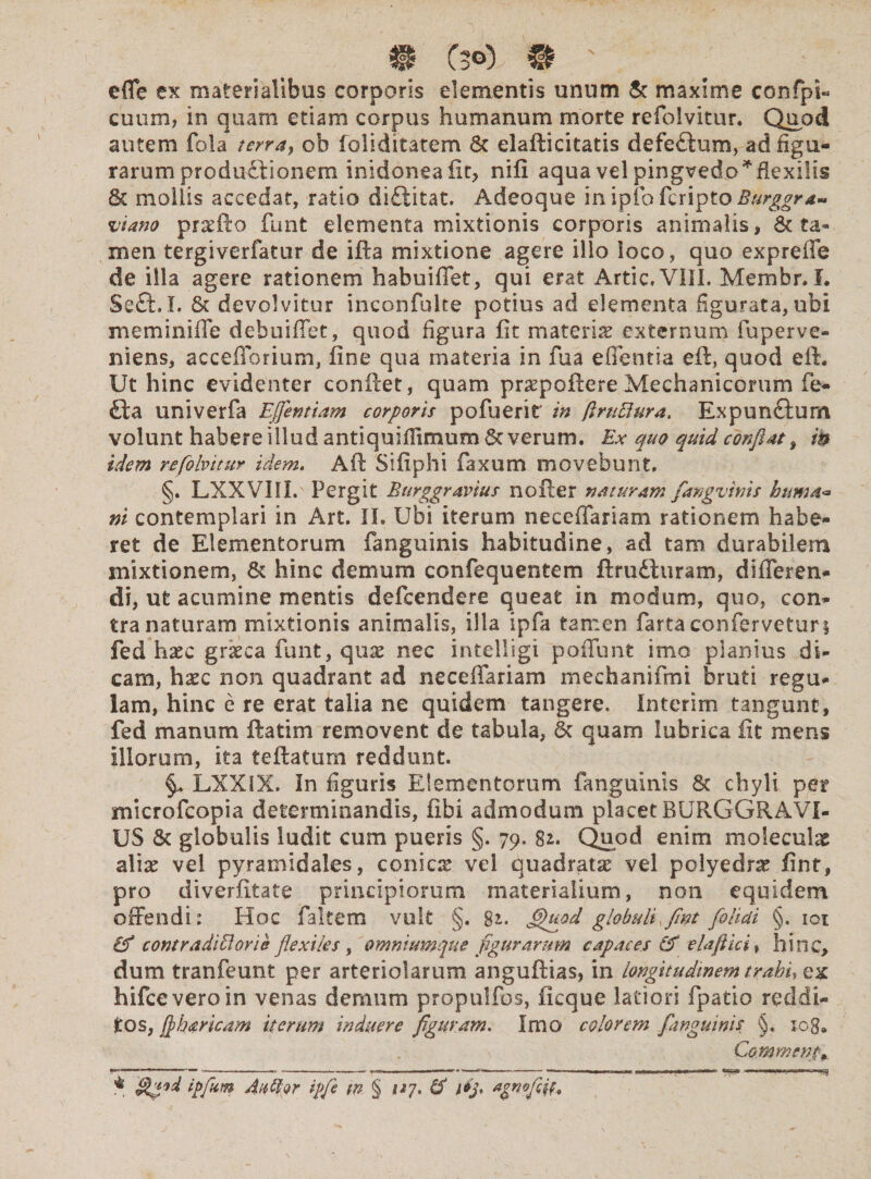 effe ex materialibus corporis elementis unum & maxime confpi- cuum, in quam etiam corpus humanum morte refolvitur. Quod autem fola terra, ob foliditatem & elaflicitatis defe£tum, ad figu¬ rarum productionem inidonea fit, nifi aqua vel pingvedo*f!exilis & mollis accedat, ratio di&itat. Adeoque inipfofcripto Burggr*- viano praefto funt elementa mixtionis corporis animalis , & ta¬ men tergiverfatur de ifta mixtione agere illo ioco, quo expreffe de iila agere rationem habuiffet, qui erat Artic.VIII. Memhr. I. Seft.L devolvitur inconfulte potius ad elementa figurata, ubi meminiffe dehuiffet, quod figura fit materias externum fuperve- niens, acceflorium, fine qua materia in fua edentia eft, quod eft. Ut hinc evidenter conflet, quam praepoftereMechanicorum fe- £ta univerfa Ejfentiam corporis pofuerit' in (irtitiura, Expunctum volunt habere illud antiquiflimum Severum. Ex quo quid conflat, in idem refolvitur idem. Aft Sifiphi faxum movebunt. §. LXXVIII. Pergit Burggravius nofter naturam fangvtnis huma* ni contemplari in Art. II. Ubi iterum neceffariam rationem habe¬ ret de Elementorum fanguinis habitudine, ad tam durabilem mixtionem, & hinc demum confequentem ftrudturam, differen¬ di, ut acumine mentis defeendere queat in modum, quo, con¬ tra naturam mixtionis animalis, illa ipfa tamen farta confervetur § fed haec gratea funt, quae nec intelligi poffunt imo planius di¬ cam, haec non quadrant ad neceffariam mechanifmi bruti regu¬ lam, hinc e re erat talia ne quidem tangere. In teri rn tangunt, fed manum ftatim removent de tabula, 6c quam lubrica fit mens illorum, ita teftatum reddunt. LXXIX. In figuris Elementorum fanguinis & chyli per microfcopia determinandis, fibi admodum placet BURGGRAVI¬ US & globulis ludit cum pueris §. 79. 82. Quod enim molendae alise vel pyramidales, conicas vel quadratae vel polyedrae fint, pro diverfitate principiorum materialium, non equidem offendi: Hoc faltem vult §. 82. fihiod globuli fint folicti §. 101 & contra ditior i e flexiles, omniumque figurarum capaces & elaftici, hinc, dum tranfeunt per arteriolarum anguftias, in longitudinem trahi, ex hifceveroin venas demum propulfos, ficque latiori fpatio reddi¬ tos, fiharicam iterum induere figuram. Imo colorem fanguinis §. log* v Commenta * ipfum Au%r ipfie tn § 1*7. &