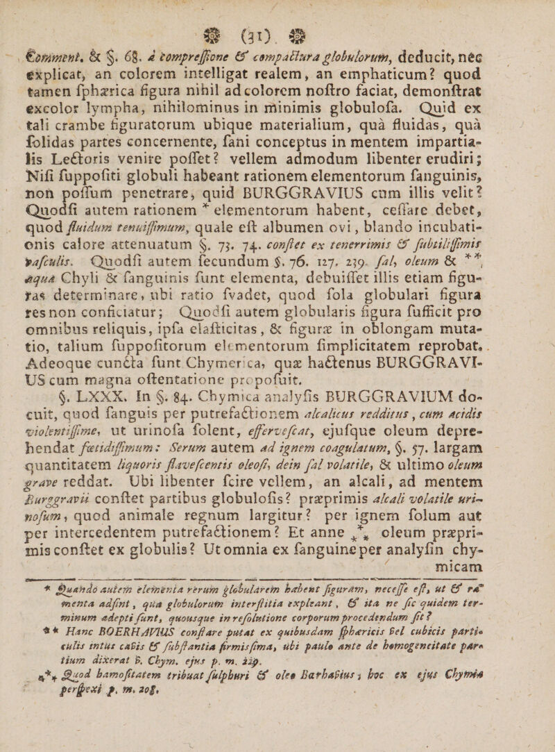 m. @ & §, 68. £ iompreflicnc & tompaBura globulorutii, deducit, n£e explicat, an colorem intelligat realem, an emphaticum? quod tamen fph^rica figura nihil ad colorem noftro faciat, demonftrat excolor lympha, nihilominus in minimis globulofa. Quid ex tali crambe figuratorum ubique materialium, qua fluidas, qua folidas partes concernente, fani conceptus in mentem impartia» lis Leftoris venire poflet? vellem admodum libenter erudiri; Nili fuppofiti globuli habeant rationem elementorum fanguinis, non poflum penetrare * * quid BURGGR AVIUS cum illis velit? Quodfi autem rationem * elementorum habent, ceffare debet, quod fluidum tenuiffimum, quale eft albumen ovi, blando incubati¬ onis calore attenuatum §. 7$. 74. conflet ex tenerrimis & flubtilifflimif vafculis* Quodfi autem fecundum $,76. 127, 239, fal, oleum 8t ** 6qud Chyli 8c fanguinis funt elementa, debuiflfet illis etiam figu¬ ras determinare * ubi ratio fvadet, quod fola globulari figura res non conficiatur; Quodfi autem globularis figura fufficit pro omnibus reliquis, ipfa elafticitas, & figurae in oblongam muta¬ tio, talium fuppofitorum elementorum fi m pii citate m reprobat» Adeoque cunila funt Cbymerca* quae hadtenus BURGGR AVI¬ US cum magna oftentatione propofuit. §. LXXX. In §. 84. Chymica analyfis BURGGRAVIUM do¬ cuit, quod fanguis per putrefattionem alcaluus redditus, cum acidis ‘violentijflme, ut urinofa folent, efferve fle at y ejufque oleum depre¬ hendat feetidtffmum : Serum autem ad ignem coagulatum, §. 57. largam quantitatem liquoris flave flentis oleofi, dein fal volatile, 5c ultimo oleum grave reddat. Ubi libenter fcire vellem, an alcali, ad mentem Burggravii confiet partibus globulofis? praeprimis alcali volatile uri~ nofum, quod animale regnum largitur? per ignem folum aut per intercedentem putrefsdiionem ? Et anne oleum praepri- mis confiet ex globulis? Ut omnia ex fanguineper analyfin chy- micam \ ; : — ■—* -■ —- ■■■'*« ■ ■■■“ - - —' * iju an do autem elementa rerum globularem habent figuram, necejfle efl, ut rd° menta adfint, qua globulorum interflitia expleant, ita ne fle quidem ter¬ minum adepti funt, quousque in refolntione corporum procedendum fit ? Hanc BOERHriVIUS conflare putat ex quibusdam flharicis $el cubicis fartu cillis mtus caBis & fkbfl antia firmis fima, ubi paulo ante de homogeneitate par* tium dixerat B. Chym. ejus p. m, 2ppt 4% hamo fit at em tribuat flulphuri & oleo Barhafius 3 bvc ex ejus Chyftn* perfjexi pt m, 20$,