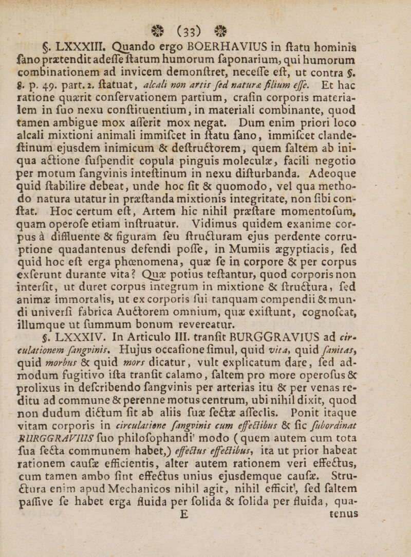 §. LXXXIII. Quando ergo BGERHAVIUS in flatu hominis fano praetendit adeffe flatum humorum faponarium, qui humorum combinationem ad invicem demonflret, necefle eft, ut contra §• $. p. 49. part. 2, flatuat, aleati non artis fed natura filium ejfe. Et hac ratione qu^rit confervationem partium, crafin corporis materia¬ lem in fuo nexu conftituentium, in materiali combinante, quod tamen ambigue mox aflerit mox negat. Dum enim priori loco alcali mixtioni animali immifeet in flatu fano, immifeet clande- ftinum ejusdem inimicum & deflrudlorem, quem faltem ab ini¬ qua aftione fufpendit copula pinguis moleculae, facili negotio per motum fangvinis inteflinum in nexu diflurbanda. Adeoque quid ftabilire debeat, unde hoc fit & quomodo, vel qua metho¬ do natura utatur in proflanda mixtionis integritate, non fibi con¬ flat. Hoc certum eft, Artem hic nihil proflare momentofum* quam operofe etiam infimatur. Vidimus quidem exanime cor¬ pus a diffluente & figuram feu flrudluram ejus perdente corru¬ ptione quadantenus defendi pofie, in Mumiis ^gyptiacis, fed quid hoc efl erga phoenomena, quae fe in corpore & per corpus exferunt durante vita? Qua? potius teftantur, quod corporis non interfit, ut duret corpus integrum in mixtione 8c flruftura, fed animae immortalis, ut ex corporis fui tanquam compendii & mun¬ di univerfi fabrica Au&lorem omnium, qii£ exiftunt, cognofcat, illumque ut fummum bonum revereatur. §. LXXXIV. In Articulo III. tranfit BURGGRAVIUS ad «r- culationem fangvinis. Hujus occafionefimul, quid vita, quid fanitasy quid morbus 8c quid mors dicatur, vult explicatum dare, fed ad¬ modum fugitivo ifla tranfit calamo, faltem pro more operofus8c prolixus in deferibendo fangvinis per arterias itu 8c per venas re¬ ditu ad commune & perenne motus centrum, ubi nihil dixit, quod non dudum diftum fit ab aliis fuae fe£tae affertis. Ponit itaque vitam corporis in circulatione fangvinis cum ejfetiibus & fic fubordinat BURGGRAVIUS Tuo philofophandi’ modo (quem autem cum tota fua fe£la communem habet,) effetius ejfetiibus, ita ut prior habeat rationem caufa? efficientis, alter autem rationem veri effe&us, cum tamen ambo fint effeftus unius ejusdemque caufae. Stru- ftura enim apud Mechanicos nihil agit, nihil efficit', fed faltem paffive fe habet erga fluida per folida 6c folida per fluida, qua- E tenus