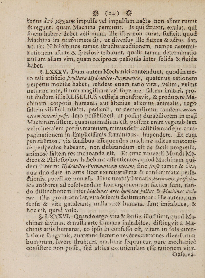 tenus &7tq fXy%avq$ impulfa vel impulfum nafta, non aliter ruunt St regunt, quam Machina permittit. Is qui ftruxit, exulat, qui finem habere debet aStionum, ille iftas non curat, fufficit, quod Machina ita praeformata fit, ut diverfus ille fiuxus St aStus fiat, uti fit; Nihilominus tamen ftruftura?aSiionem, nempe determi¬ nationem aftute St fpeciose tribuunt, qualis tamen determinatio nullam aliam vim, quam reciproca; pafiionis inter folida St fluida habet. §, LXXXV. Dum autem Mechanici contendunt, quod mine* ro tali artificio firufiur* Hydraulico •Pwewtatica, quatenus rationem perpetui mobilis habet» refideat etiam ratio vitae, velim, velint naturam arte, fi non magiftrare vel fuperare, faitem imitari, pro¬ ut duduin illis RE1SELIUS veftigia monftravit, St producere Ma¬ chinam corporis humani♦ aut alterius alicujus animalis, rogo faitem vilifimi infeSti, pediculi, ut demonftretur tandem, artem vitam imitari pofle. Imo poflibile efi, ut pofilnt durabiliorem incrafi Machinam fifiere, quam animalium efi, poffent enim vegetabilem vel mineralem potius materiam, minus deftruSlibilem ad ejus com¬ paginationem in firnpliciflimis flaminibus, impendere. Et cum penitifiimos, vix fenfibus afiequendos machina aditus anatomi¬ ce perfpeclos habeant, non dubitandum efi de facili progredu^ animose faitem res inchoanda efi. Et tunc univerfi Mundi Me¬ dicos Sc Philofophos habebunt afientientes, quod Machinam qui¬ dem ftiterint Hydraulico 4 Vnevmaticam motam, fine fenfu tamen St vita% quse duo dare in artis licet exercitatifiim^ St confummatae perfe¬ ctionis, poteftate non efi. Hinc novi fyfiematis Harmonia prafta itu au&ores ad refolvendum hoc argumentum faciles funt, dan¬ do diftinStionem inter Machinar arte humana facias St Machinas divi* nas Sila?, prout confiat, vita St fenfu deftituuntur; Hx au te mucum fenfu St vita gaudeant, nulla arte humana funt imitabiles, Sc hoc efi, quod volo. §. LXXXVI. Quando ergo vita 8t fenfus illud funt, quod Ma¬ chinas divinas, 8tnulla arte humana imitabiles, diftingvit a Ma¬ chinis artis humanae, eo ipfo in confeflo efi, vitam in fola circu¬ latione fangvinis, quatenus fecretiones Stexcretiones diverforum humorum, favore firuSlurse machinas fequuntur, pure mechanice coiififtere non pofle, fed altius excutiendam effe rationem vita;* Obferva»