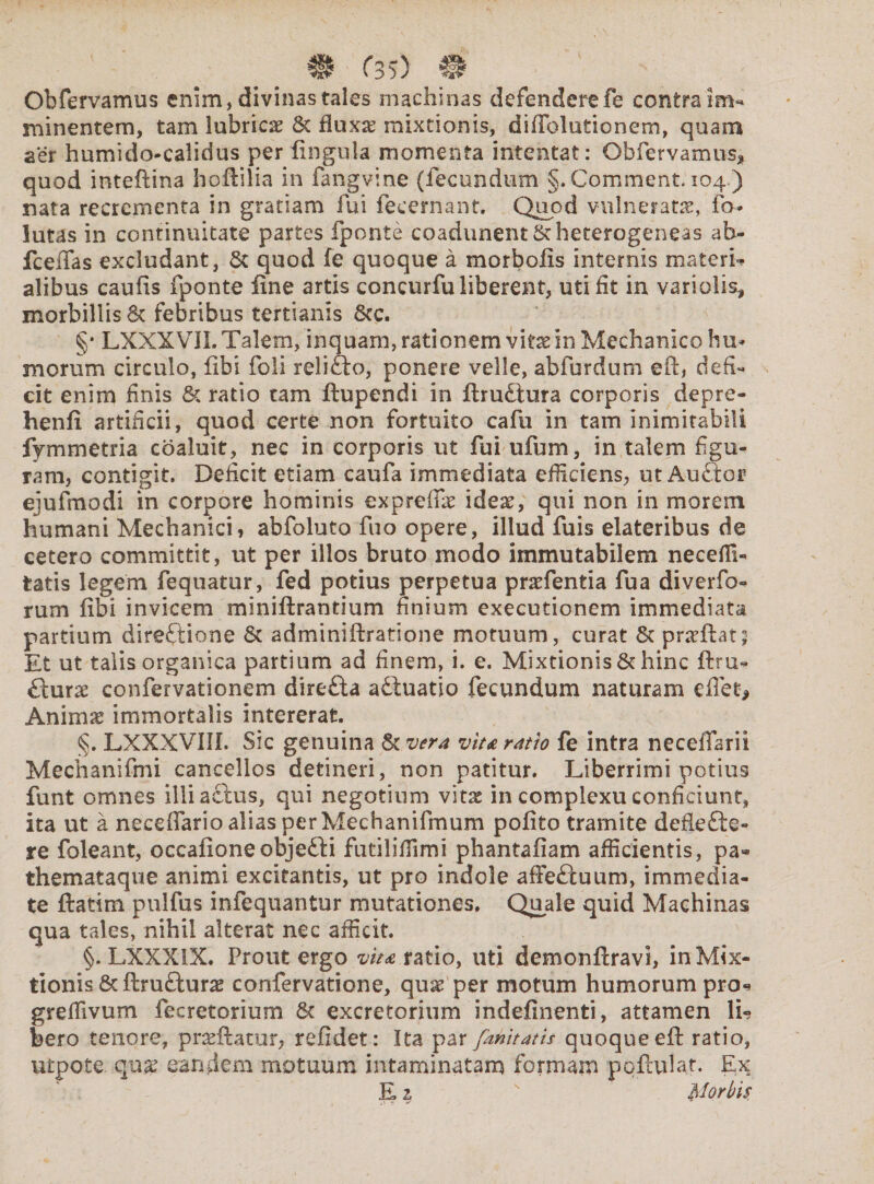 Obfervamus enim, divinas tales machinas defenderefe contra im¬ minentem, tam lubricae 6c fluxa? mixtionis, diffolutionem, quam aer humi do-calidus per lingula momenta intentat: Obfervamus* quod inteffina hoffilia in fangvine (fecundum §.Comment. 104.) nata recrementa in gratiam fui fecernant, Quod vulneratae, fo- lutas in continuitate partes fponte coadunent Stheterogeneas ab- fceffas excludant, Sc quod fe quoque a morbofis internis materia alibus caufis fponte line artis concurfu liberent, uti fit in variolis, morbillis & febribus tertianis 8cc. §* LXXXVIL Talem, inquam, rationem vitx in Mechanico hu¬ morum circulo, libi foli reliCto, ponere velle, abfurdum eft, defi¬ cit enim finis 6c ratio tam ftupendi in ftrudtura corporis depre- henfi. artificii, quod certe non fortuito cafu in tam inimitabili fymmetria coaluit, nec in corporis ut fui ufum, in talem figu¬ ram, contigit. Deficit etiam caufa immediata efficiens, ut Auctor ejufmodi in corpore hominis expreffic ideae, qui non in morem humani Mechanici, abfoluto fuo opere, illud fuis elateribus de cetero committit, ut per illos bruto modo immutabilem neceffi- tatis legem fequatur, fed potius perpetua praefentia fua diverfo- rum libi invicem miniftrantium finium exeeutionem immediata partium directione & adminiftratione motuum, curat & praThq Et ut talis organica partium ad finem, i. e. Mixtionis & hinc ftru- Cxurx confervationem direfta adtuatio fecundum naturam effet* Animse immortalis intererat. §. LXXXVIII. Sic genuina & vera vita ratio fe intra necefiarii Mechanifmi cancellos detineri, non patitur. Liberrimi potius funt omnes illi actus, qui negotium vi tx in complexu conficiunt, ita ut a neceflario alias per Mechanifmum pofito tramite defle fle¬ re foleant, occafioneobjefli futiliffimi phantafiam afficientis, pa- themataque animi excitantis, ut pro indole affeduum, immedia¬ te ftatim pulfus infequantur mutationes. Quale quid Machinas qua tales, nihil alterat nec afficit. §. LXXX1X. Prout ergo vita ratio, uti demonftravi, in Mix¬ tionis & ftruflurae confervatione, quae per motum humorum pro- greffivum fecretorium & excretorium indefinenti, attamen Yu bero tenore, praeftatur, refidet: Ita par fahitatis quoque eft ratio, utpote quae eanrfem motuum intaminatam formam pofadat. Ex E 2 orbis