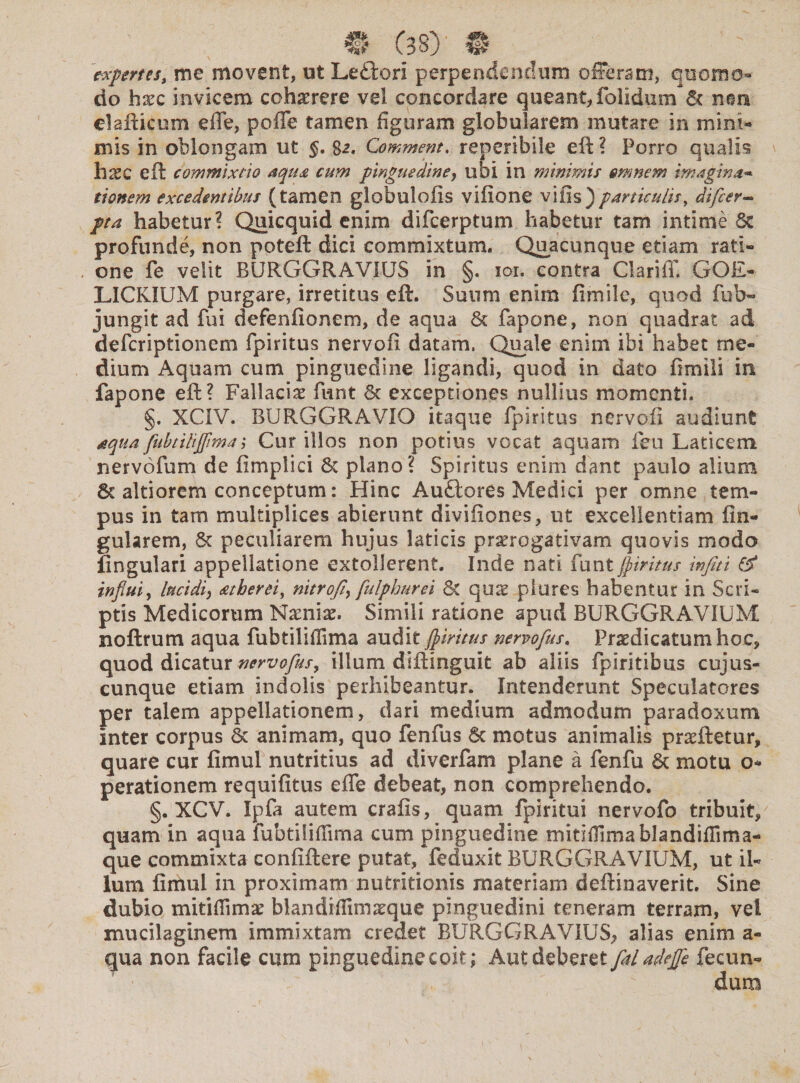 expertes, me movent, ut Leftori perpendendum offeram, quomo¬ do hxc invicem cohaerere vel concordare queant, (olidum 6c nem elafticum effe, poffe tamen figuram globularem mutare in mini¬ mis in oblongam ut §. $2. Comment. reperibile eft? Porro qualis llXQ eft commixtio aqua cum pinguedine, ubi in minimis omnem imagina* tionem excedentibus (tamen globulofis vifione vilis)particulis, difeer- pta habetur? Quicquid enim difeerptum habetur tam intime Sc profunde, non poteft dici commixtum. Quacunque etiam rati¬ one fe velit BURGGRAVIUS in §. 101. contra Clariff. GOE- LICRIUM purgare, irretitus eft. Suum enim fimile, quod fio In¬ jungit ad fui defenfionem, de aqua 8t fapone, non quadrat ad deferiptionem fpiritus nervofi datam, Quale enim ibi habet me¬ dium Aquam cum pinguedine ligandi, quod in dato fimili in fapone eft? Fallaciae fiant & exceptiones nullius momenti. §. XCIV. BURGGRAVIO itaque fpiritus nervofi audiunt aqua fubtiliflima; Cur illos non potius vocat aquam feu Laticem nervofum de fimplici 6c plano? Spiritus enirn dant paulo alium 8c altiorem conceptum: Hinc Audlores Medici per omne tem¬ pus in tam multiplices abierunt divifiones, ut excellentiam lin¬ gularem, & peculiarem hujus laticis praerogativam quovis modo lingulari appellatione extollerent. Inde nati funt fpiritus infiti & influi, lucidi, atherei, nitrofi\ fulphurei Sc quas plures habentur in Scri¬ ptis Medicorum Narniae. Simili ratione apud BURGGRAVIUM noftrum aqua fubtiliflima audit jpiritus nervoflus. Praedicatum hoc, quod dicatur nervoflus, illum diftinguit ab aliis fpiritibus cujus- cunque etiam indolis perhibeantur. Intenderunt Speculatores per talem appellationem, dari medium admodum paradoxum inter corpus & animam, quo fenfus 6c motus animalis praeftetur, quare cur fimul nutritius ad diverfam plane a fenfu & motu o- perationem requifitus effe debeat, non comprehendo. §. XCV. Ipfa autem crafis, quam fpiritui nervofo tribuit, quam in aqua fubtiliflima cum pinguedine mitiflimablandiflima- que commixta confiftere putat, feduxit BURGGRAVIUM, ut il¬ lum fimul in proximam nutritionis materiam deftinaverit. Sine dubio mitiflimae blandiflimseque pinguedini teneram terram, vel xnucilaginem immixtam credet BURGGRAVIUS, alias enim a- qua non facile cum pinguedine coit; Aut deberet faladefle fecun-