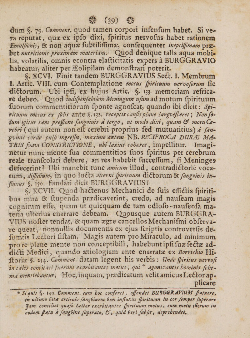 dilm 79» Commem, quod tamen corpori infenfum habet. Si V&* ra reputat, quae ex ipfo dixi, fpiritus nervofus habet rationem Emulfionis, 6c non aquae fubtiliffimae, confequenter ineptifflmam prae¬ bet nuttitionis proximam materiam. Quod denique talis aqua mobi¬ lis, volatilis, omnis econtra elafticitatis expers a BURGGRAVIO habeatur, aliter per iEolipilam demonftrari poterit. §. XCVI. Finit tandem BURGGRAVIUS Se£t. I. Membrum I. Artic. VIII. cum Contemplatione motus fpirituum nervoforum fic diftorum. Ubi ipfi, ex hujus Artic. §. 133. memoriam refrica¬ re debeo. Quod indifpenfabilem Meningum ufumaA motum fpirituum fuorum commentitiorum fponte agnofcat, quando ibi dicit: Spi¬ rituum motus ex [olis ante $.132. receptis caufis plane langvefceret; Non fi¬ lum igitur tam prefflone fangvinis a tergo , ut modo dixi, quam & motu Ce» rebri (qui autem noneft cerebri proprius fed mutuatitius) d fan- gvinis corde pulfi ingrej]u3 maxime autem NB. RSCIFROCA DURAE MA¬ TRIS fvavi CONSTRICTIONE, ubi laxius coharet, impellitur. Imagi¬ netur nunc mente fua commentitios fuos fpiritus per cerebrum reale tranfcolari debere, an res habebit fucceffum, fi Meninges defecerint? Ubi manebit tunc amicum illud, contradictorie voca¬ tum, diffidium, in quo luCta alterni fpirituum diftorum 6c fangvinis in** fluxus §. 150. fundari dicit BURGGRAVIUS? §. XCVIL Quod haftenus Mechanici de fuis effiCiis fpiriti- bus mira & ftupenda praedicaverint, credo, ad naufeam magis cognitum e fle, quam ut quicquam de tam odiofo-naufeofa ma¬ teria ulterius enarrare debeam. Quousque autem BURGGRA¬ VIUS nofier tendat, & quam ggre cancellos Mechanifmi obferva- te queat, nonnullis documentis ex ejus feriptis controverfis de- fumtis LeCtori fiftam. Magis autem pro Miraculo, ad minimum pro re plane mente non conceptibili, habebunt ipfi fuaefeffce ad¬ dicti Medici, quando aetiologiam ante enarratae ex Borrichio Hi¬ li oria: §. 234. Comment. datam legent his verbis : Unde fpiritus nervofl in tales concitati fuerunt exorbitantes motus, qui * agonizantis hominis fche- ma mentiebantur. Hoc, inquam, praedicatum velitamicusLe£lor ap¬ plicare * Si quit §• H9« Comment. cum hoc conferet, offendet BU^GGRAVWM flatuere9 in ultimo Sita articulo fkn^Smem Sim influxus fpirituum in cor femper /uperare Jam conciliet quafo Letior exorbitantes fpirituum motus, cum motu iUorum m eodem flatu a fangSine fuperato, quid Seri fubfit 9 deprehendet