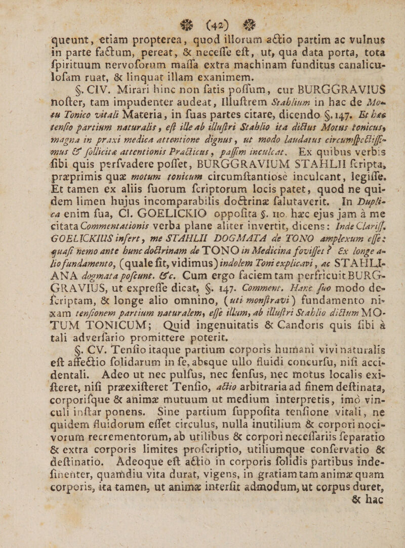queunt, etiam propterea, quod illorum a£lio partim ac vulnus in parte fa£tum, pereat, & nece fle eft, ut, qua data porta, tota fpirituum nervoforum maffa extra machinam funditus canalicu¬ lo (a m ruat, linquat illam exanimem. §. CiV. Mirari hinc non fatis poflum, cur BURGGRAViUS nofter, tam impudenter audeat, iliu.fi: reni St abitum in hac de Mc* tu Tonko vitali Materia, in fuas partes citare, dicendo §.147. Etha& tenfto partium naturalis, eft ille ab illuftri Stahlio ita dittus Motus Ionicus-* magna in praxi medica attentione dignus, ut modo laudatus circuwfycBiffi* mus & follicita attentionis Praciicus, paffim inculcat, Ex quibus verbis fibi quis perfvadere poflet, BURGGRAVIUM STAHLII feripta» praeprimis quae motum tonicum circumflantiose inculcant, legifle» Et tamen ex aliis fuorum feriptorum locis patet, quod ne qui¬ dem limen hujus incomparabilis doftrinae falutaverit. In Dupli* ea enim fua, Cl. GOELICKIG oppofita §. 110 hxc ejus jam a me citata Commentationis verba plane aliter invertit, dicens: Inde Clarijf. <3OELICKIUSinferty me STAHLII DOGMATA de TONO amplexum effe: $uafi nemo ante hunc doUrinam de TONO in Medicina fovtffet ? Sx longe a- lio fundamento, (quale fit, vidimus) indolem Toni explicavi, ac STAEILI- ANA dogmatapo[eunt. &c. Cum ergo faciem tam perfricuit BURG¬ GRAVIUS, ut exprefle dicat, §. 147. Commem. Hanc fico modo de» feriptam, St longe alio omnino, (uti monftravi) fundamento nfi xam tenfionem partium naturalem, eft'e illum, ab illuftri Stahlio d'iThm MO¬ TUM TONICUM; Quid ingenuitatis & Candoris quis fibi & tali adverfario promittere poterit* §. CV. Tenfio itaque partium corporis humani vivi naturalis eft affe£tio fdlidarum in fe, absque ullo fluidi concurfu, nifi acci¬ dentali. Adeo ut nec pulfus, nec fenfus, nec motus localis exi- fleret, nifi praeexifteret Tenfio, attio arbitraria ad finem deftinata, corporifque Sc animae mutuum ut medium interpretis , imo vin¬ culi inftar ponens. Sine partium fuppofita tenfione vitali , ne quidem fluidorum eflet circulus, nulla inutilium St corpori noci¬ vorum recrementorum, ab utilibus Sc corporineceflariis feparatio St extra corporis limites proferiptio, utiliumque confervatio Sc deftinatio. Adeoque eft aftio in corporis folidis partibus inde- finenter, quarti diu vita durat, vigens, in gratiam tam animae quam corporis, ka tamen-, ut animae interfit admodum, ut corpus duret, < Sc hac