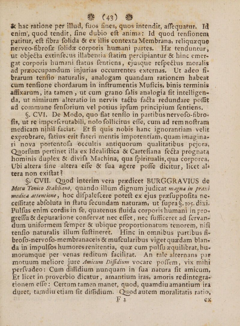& hac ratione per illud, fuos fines, quos intendit, affequatur. Id eninf, quod tendit, fine dubio eft anima: Id quod tenfioneni patitur, eft fibra folida &. ex illis eontexta Membrana» reliquxqug nerveo-fibrofe fblidae corporis humani partes. Ha: tendunturs ut objedta extinfecus illabentia ftatim percipiantur & hinc emer¬ gat corporis humani ftatus fentiens, ejusque refpetius moralis ad praeoccupandum injurias occurrentes externas. Ut adeo fi* brarum tenfio naturalis, analogam quandam rationem habeat eum tenfione chordarum in inftrumentis Muficis, binis terminis affixarum, ita tamen, ut cum grano falis analogia fit intelligen? da, ut nimirum alteratio in nervis ta£lu fa£ta redundare poffit ad commune fenforium vel potius ipfum principium fentiens. §. CVI. De Modo, quo fiat tenfio in partibus nervefo-fibro? fis, ut re imperferutabili, nolo follicitus effe, cum ad remnofiram medicam nihil faciat. Et fi quis nobis hanc ignorantiam velit exprobrare, fatius erit fateri mentis impotentiam, quam imagina? ri nova portentofa occultis antiquorum qualitatibus pejora. Quorfum pertinet illa ex Ideauftica & Cartefiana fefta prognata hominis duplex & divifa Machina, qua fpiritualis,qua corporea. Ubi altera line altera effe St fua agere poffe dicitur, licet al* tera non exiftat ? §. CVII, Quod infcerim vera praedicet BURGGRAVIUS de Motu Tonico Stahliano, quando illum dignum judicat magna, in praxi medica attentione, hoc difpalefcere poteft ex ejus praefuppofita ne- ceffitate abfoluta in ftatu fecundam naturam» ut fupra§. 105. dixi. Pulfus enim cordis in fe, quatenus fluida corporis humani in pro? greflu&depuratione confervat nec effet, nec fufficeret ad fervan- dum uniformem femper 6c ubique proportionatum tenorem, niff tenfio naturalis illum fufiineret. Hinc in omnibus partibus fi- brofo-nervofo*membranaceis St mufcularibus viget qusedam blan? da in impulfos humores renitenda, quae cum pulfu sequilibrat, hu* morumque per venas reditum facili tat. An tale alternans par motuum meliore jure Amicum Diffidium vocare poffem, vix mihi perfvadeo: Cum diffidium nunquam in fua natura fit amicum,. Et licet in proverbio dicatur, amantium iras» amoris redintegra¬ tionem effe: Certum tamen manet, quod, quamdiuamantium ira duret, tajndiu etiam fit diffidium. Quod autem moralitatis ratio, F 1 ex