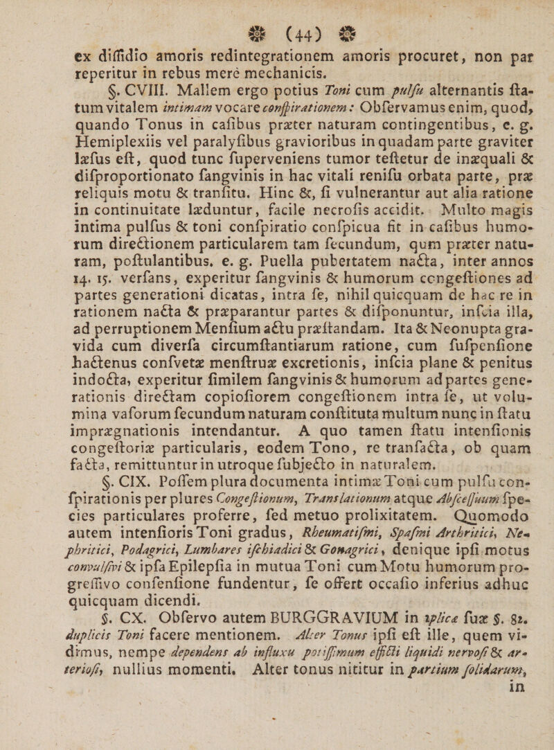 ex diifidio amoris redintegrationem amoris procuret, non par reperitur in rebus mere mechanicis. §. CVIII, Mallem ergo potius Toni cum pulfu alternantis fla¬ tum vitalem intimam vocare corrivationem: Obfervamus enim, quod> quando Tonus in cafibus praeter naturam contingentibus, e. g. Hemiplexiis vel paralyfibus gravioribus in quadam parte graviter lofus eft, quod tunc fuperveniens tumor teftetur de inaequali 8c difproportionato fangvinis in hac vitali renifu orbata parte, prae reliquis motu & tranfitu. Hinc 8c, fi vulnerantur aut alia ratione in continuitate laeduntur, facile necrofis accidit. Multo magis intima pulfus & toni confpiratio confpicua fit in cafibus humo¬ rum dire£iionem particularem tam fecundum, qum praeter natu¬ ram, poftulantibus. e. g. Puella pubertatem na£ta, inter annos 14. 15. verfans, experitur fangvinis 8c humorum ccngeftiones ad partes generationi dicatas, intra fe, nihil quicquam de hac re in rationem na£ta & praeparantur partes & difiponuntur, infcia illa, ad perruptionem Menfium aftu proflandam. Ita & Neonupta gra¬ vida cum diverfa circumflandarum ratione, cum fufpenfione haftenus confveto menftruo excretionis, infcia plane & penitus indofta, experitur fimilem fangvinis 8c humorum ad partes gene¬ rationis dire£tam copiofiorem congeftionem intra fe, ut volu¬ mina vaforum fecundum naturam conftituta multum nunc in flatu imprognationis intendantur. A quo tamen flatu intenfionis congeftorio particularis, eodem Tono, retranfa&a, ob quam fafta, remittuntur in utroque fubjefto in naturalem. §. CIX. Poflem plura documenta intimo Toni cum pulfu con- fpirationis per plures Congeftionum, Translationum atque AbfceQmm fpe« cies particulares proferre, fed metuo prolixitatem. Quomodo autem intenfiorisToni gradus, Rheumatifmit Spafmi Arthritici, Ne- phritici, Podagrici, Lumhares ifchiadici & Gonagrici * denique ipfi motus comulflvi& ipfaEpilepfia in mutua Toni cum Motu humorum pro- greiTivo confenfione fundentur, fe offert occafio inferius adhuc quicquam dicendi. §. CX. Obfervo autem BURGGRAVIUM in iplica fuo gr. duplicis Toni facere mentionem. Alter Tonus ipfi eft ille, quem vi¬ dimus, nempe dependens ah influxu potijflmum efflffii liquidi nervofl& ar* teriofh nullius momenti. Alter tonus nititur in partium f'olidarumf in