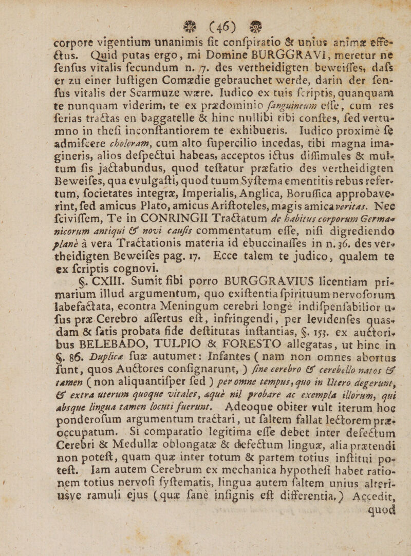corpore vigentium unanimis fit confpiratio 8? uqius anima? effe¬ tius. Q«id putas ergo, mi Domine BURGGRAVI, meretur ne fenfus vitalis fecundum n. 7. des vertheidigten beweiiTes, dafs er zu einer luftigen Comaedie gebrauchet werde, darin der fen¬ fus vitalis der Searmuze watre. ludico ex tuis fcriptis, quanquam te nunquam viderim» te ex praedominio[anguineum efie, cum res ferias tradas en baggatelle 6t hinc nullibi tibi confies, fed vertu- mno in thefi inconftantiorem te exhibueris. ludico proxime fe admifcere choleram, cum alto fupercilio incedas, tibi magna ima¬ gineris, alios defpedui habeas, acceptos iftus diffimules & mul¬ tum fis jadabundus, quod teftatur praefatio des vertheidigten Beweifes, qua evulgafti, quod tuum Syftema ementitis rebus refer¬ tum, focietates integrat, Imperialis, Anglica, Boruifica approbave¬ rint, fed amicus Plato, amicus Ariftoteles, magis amica veritas. Neo fciviflem, Te in CONRINGII Tradatum de habitus corporum Germa* meorum antiqui & novi caufis commentatum efie, nifi digrediendo plane a vera Tradationis materia id ebuccinaffes in n.36. des ver¬ theidigten Beweifes pag. 17. Ecce talem te judico, qualem te ex feriptis cognovi. §. CXIII. Sumit fibi porro BURGGRAyiUS licentiam pri¬ marium illud argumentum, quo exiftentiafpirituum nervoforum labefadata, econtra Meningum cerebri longe indifpehfabilior, a- fus prae Cerebro afiertus eft, infringendi, per ievidenfes quas¬ dam & fatis probata fide deftitutas inftantias, §. 15$. ex auctori¬ bus BELEBADO, TULPIO & FGRESTO allegatas, ut hinc in §. 86. Duplica fax autumet: Infantes (nam non omnes abortus funt, quos Audores confignarunt, ) fine cerebro & cereb^Uo natos & tamen (non aliquantifper fed } per omne tempus, quo in Utero degerunt, extra uterum quoque vitales, aque nil probare ac exempla illorum, qui absque lingua tamen locuti fuerunt. Adeoque obiter vult iterum hoc ponderofum argumentum tradari, ut faitem fallat leftorem prae¬ occupatum. Si comparatio legitima efie debet inter defedum Cerebri & Medullas oblongata & defedum linguar, alia protendi non poteft, quam qua? inter totum 6c partem totius inftitui po- teft. Iam autem Cerebrum ex mechanica hypothefi habet ratio¬ nem totius nervofi fyftematis, lingua $utem faitem unius alteri- usye ramuli ejus (qua? fane iufigni? eff differentia.) Accedit,