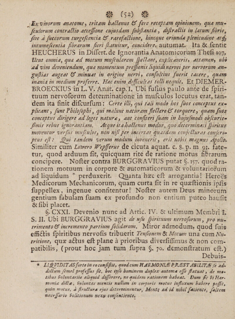 m m m ~ _ ,, ? Mx. vivorum anatome> tritam battentis & fere receptam opinionem, ;»«- fculorum contraBio accejfione cujusdam fubfiantia , difiraBis in latum fibris9 five d fuc eorum turge fi entia & rarefattione, hinc que oriunda plenitudine atf intumefeentia fibrarum fieri futuitur, concidere, autumat. Ita 6t fentit HEUCHERUS in Differt, de Ignorantia Anatomicorum Thefi 107. Utut omnia, qua ad motum mufiularem fieBanr, explicaveris, attamen, ubi ad vim deveniendum, momentum preflonis liquidi nervei per nervorum an*» guflias augeat & minuat in origine nervi, confultius fuerit tacere, quam inania in medium proferre. Hac enim di fficultas tolli nequit. Et DJEMER- BROECKIUS inL. V. A nat. cap. I. Ubi fuftus paulo ante de fpiri- tuum nervoforum determinatione in mufeutos locutus erat, tan¬ dem ita finit difeurfum : Certe ilii, qui tali modo hos ftos conceptus ex- plicant, fiunt f hilofophi, qui malunt naturam fieBere & torquere, quam fuos conceptus dirigere ad leges natura, aut confiteri fleam in hujufmodi obfiuris- fimis rebus ignorantiam. Atque ita ha ffemes modus, quo determinati fi ir itus moventur ver fies mufculos, non nfi per incertas quasdam conjt Buras confert- ptus efl: fihu tandem verum modum invenerit, erit nobis magnus Apollo• Similiter cum Lotvero Wepfferus de cicuta aquat. c. 8. p. m 9?. fate¬ tur, quod arduum fit, quicquam rite de ratione motus fibrarum concipere. Nofter contra BURGGRAVIU5 putat §. 157. quod ra¬ tionem motuum in corpore & automaticorum & voluntariorum ad liquidum * perduxerit. Quanta h^c eft arrogantia! Heroes Medicorum Mechanicorum, quam curta fit in re quseftionis ipfis fuppellex, ingenue confitentur! Nofter autem Deus minorum gentium fabulam fuam ex profundo non* entium puteo haufit Scfibi placet. §. CXXI. Devenio nunc ad Artic. IV. Sc ultimum Membri L. S. II. Ubi BURGGRAVIUS agit de ufu fi iri tuum nervoforum, pro-nu¬ trimento & incremento partium foUdarum, Miror admodum, quod ftu& effi£tis fpiritibus nervofis tribuerit Tenfionem & Motum una curn Nu» tritioncy quae a£tus eft plane a prioribus diverfifiimus & non com- patibilis, (prout hoc jam tum fupra §. 70. demonftratum eft.) v a ■ Dehuis- * LlJUTfiDITASforte in eo conjifiiti quod cum H ARMO NIJE PR+fcST ABI LITAS fe ad* ditium fimel profeffus fit, hoc ip/b hominem duplex automa ejfi fiatuat, de m»* tibus Voluntariis aliquid differ er e, ne quidem rationem habeat. Dum ftc Vi Har¬ monia di&a, Voluntas mentis nullum in corporis motus influxum habere poffit, quin matus, a firutiura ejus determinentur, Mente ad id nihil facienti, fa(tem ne ce far io Vo titionum nexu eonfintiente.