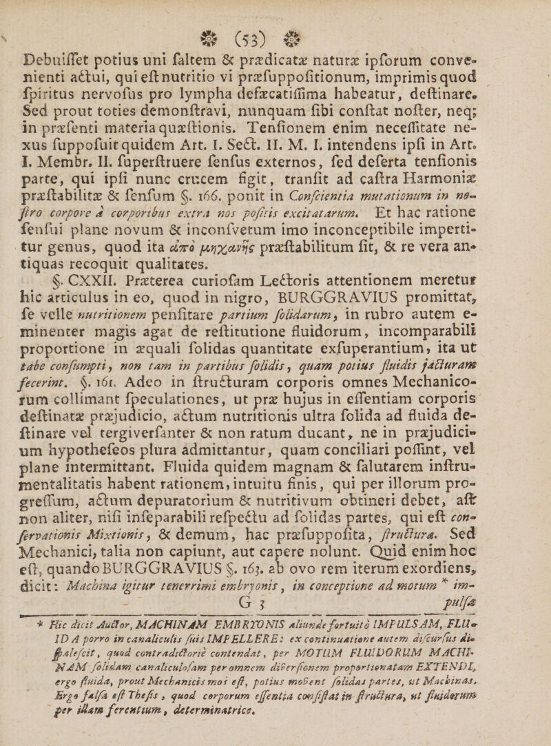 Bebuiffet potius uni faitem 8c pnedicatae naturse ipforum conve¬ nienti a£tui, qui efl: nutritio vi pr^fuppoiitionum, imprimis quod fpiritus nervo fu s pro lympha defaecatifiima habeatur, deflinarc* Sed prout toties demonftravi, nunquam libi conflat nofter, neq; in pra7fenti materia quarftionis. Tenfionem enim necellitate ne¬ xus fuppofuit quidem Art. L Se£t. II. M. I. intendens ipfi in Arte I. Membr, II. fuperftruere fenfus externos, fed de ferta tenfionis parte, qui ipfi nunc crucem figit, tranfit ad caftra Harmoniae prxftabiliue St fenfum §. 166, ponit in Confcientia mutationum in ne~ firo corpore a corporibus extra nos pofitis excitatarum. Ut hac ratione fenfui plane novum St inconfvetum imo inconceptlbile imperti¬ tur genus, quod ita #We wxayye pradlabilitum fit, St re vera an* tiquas recoquit qualitates. §. CXXIL Pr^terea curiofam LeStoris attentionem meretur hic articulus in eo, quod in nigro, BURGGRAVIUS promittat* fe velle nutrit tonem penlitare partium [olidarum y in rubro autem e- minenter magis agat de reftitutione fluidorum, incomparabili proportione in aequali folidas quantitate exfuperantium» ita ut tabe confumpti, non tam in partibus [olidis, quam potius fluidis jad uram fecerim„ i6n Adeo in flrufturam corporis omnes Mechanico¬ rum colliniant fpeculationes, ut prx hujus in eflentiam corporis deftinatae praejudicio, aftum nutritionis ultra folida ad fluida de- ftinare vel tergiverfanter St non ratum ducant, ne in pratjudici» um hypothefeos plura admittantur, quam conciliari poflint, vel plane intermittant. Fluida quidem magnam St falutarem inftru- mentalita-tis habent rationem,intuitu finis, qui per illorum pro- greffum, aflum depuratorium St nutritivum obtineri debet, aft non aliter, nifi infeparabili refpedtu ad folidas partes, qui eft con- fervationis Mixtionis, St demum , hac praduppofita, ftruilvra. Sed Mechanici, talia non capiunt, aut capere nolunt. Quid enim hoc eft, quando BURGGR A VIUS §. 163» ab ovo rem iterum exordiens, dicit: Machina igitur tenerrimi embryonis, tn conceptione ad motum * im~ ' - V G? M* * Hic dicit Au®or, MACHINAM EMBRYONIS aliunde fortuite IMPULSAM, FLIU IDA porro in canaliculis fuis IMF ELL ERE: ex continuatione autem difeurfus di* flalefcit, quod contradUtone contendat, per MOTUM FLUIDORUM MACHD NAM /olidam canaliculofam per omnem diBer(limem prop&rti&natam EXTENDI* ergo fluida, prout Mechanicis mos efl, potius moBent folidas partes, ut Machinas0 Ergo falfa eft The/is , quod corporum ejfentia conflflat W -flrtt&Hrat ut flmdMUm per illam fer eat tum, dctcrminatricc.