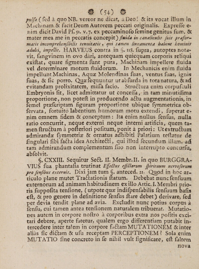 pulfk ( fed a quoNB. vereor ne dicat, a Deoi & ita vocat illum in Machinam & facit Deum Autorem peccati originalis. Expreffe e- nim dicit David Pf. 51. v.7. ex peccaminofo femine genitus fum, & mater mea me in peccatis concepit) fluida in canaliculis fias prafar¬ matis tncomprebenfibilis tenuitatis, qui tamen lineamenta habent hominis adulti, impellit. HARVEUS contra in §.118. fupra, autoptes nota¬ vit, fangvinem in ovo dari, antequam quicquam corporis reliqui exiftat, quare figmenta funt pura, Machinam impellere fluida vel determinare motum fluidorum. In Mechanicis enim fluida impellunt Machinas, Aquas Molendinas fuas, ventus fuas, ignis fuas, St fic porro. Quasfequuntur urabfurda in tota natura, &ad evitandam prolixitatem, milia facio. Struftura enim corpufculi Embryonis fit, licet admittatur ut concefla, in tam minutifiima proportione, non poteft in producendo a£lu augmentationis, in lemel prasfcriptam figuram proportione ubique fymmetrica ob- fervata, fortuito labentium humorum motu extendi, fu per at e- nim omnem fidem & conceptum: Ita enim nullus fenfus, nulla ratio concurrit, neque externi neque interni artificis, quem ta¬ men ftru&um a pofteriori pofitum, ponit a priori: Utextruftum admirandas fymmetrias St ornatus adhibiti Palatium teftatur de lingulari fibi fafta idea Architedli, qui illud fecundum illam, ad tam admirandum complementum fuo non interrupto concurfu, abfolvit. §. CXXIII. Sequitur Se£U II. Membr.II. in quo BURGGRA- VIUS fua phantafia trutinat Effetius ejflttorum flirituum nervoforum pro fenfibus externis. Dixi jam tum §. anteced. 21. Quod in hoc ar¬ ticulo plane mutet Traftationis ftaturn. Debebat nuncfenfuum externorum ad animam habitudinem exilio Artic.I. Membri prio¬ ris fuppofita tenfione, (utpotequas indifpenfabilis fenfuum bafis eft, St pro genere in definitione fenfus ftare debet) derivare, fed per devia tendit plane ad avia. Excludit nunc potius corpus a fenfu, cui tamen antea tenfionem naturalem tribuerat. Mutatio¬ nes autem in corpore noftro a corporibus extra nos pofitis exci¬ tari debere, aperte fatetur, qualem ergo differentiam putabit in¬ tercedere inter talem in corpore fffam MUTATIONEM & inter alias fic diftam St ufu receptam PERCEPTIONEM? Sola,enim MUTATIO fine concreto in fe nihil vult fignificare, eft faltem nova