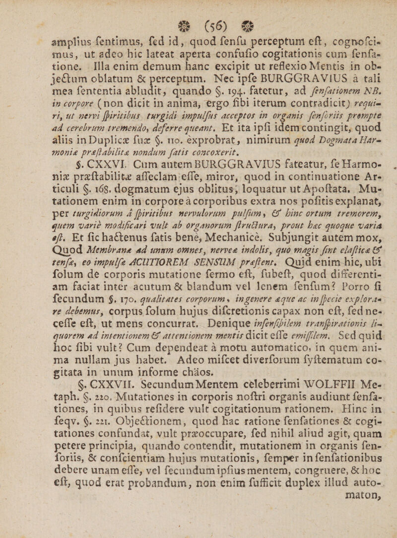 amplios fenjtimus, fed id, quod fenili perceptum eft, cognofci- mus, ut adeo hic lateat aperta confufio cogitationis cum fenfa- tione. Illa enim demum hanc excipit ut reflexio Mentis in oh- jefhrm oblatum Sc perceptum. Nec ipfe BURGGRAVIUS a tali mea lententia abludit, quando §, 194. fatetur, ad fenfittionem NB. m corpore (non dicit in anima, ergo fibi iterum contradicit) requi¬ ri) ut nervi flir itibus turgidi impulfus acceptos in organis fenforiis prompte ad cerebrum tremendo, deferre queant. Et ita ipfi idem contingit, quod aliis inDuplicx fisae §. 110. exprobrat, nimirum quod Dogmata Har- monia praflabilita nondum fatis concoxerit. §. CXXVL Cum autem BURGGRAVIUS fateatur, fe Harmo¬ niae praeftabilike adedam ede, miror, quod in continuatione Ar¬ ticuli §. 168. dogmatum ejus oblitus, loquatur ut Apoftata. Mu¬ tationem enim in corpore a corporibus extra nos pofitis explanat, per turgidiorum a jf tritibus nervulorum pulfum, & hinc ortum tremorem, quem varie modificari vult ab organorum ftrubdura, prout hac quoque varia eft, Et fichattenus fatis bene, Mechanice. Subjungit autem mox. Quod Membrana ad unum omnes, nerve a indolis, quo magis fmt eia fica & tenftn, eo impulftc ACUTIOREM SENSUM pr a flent. Quid enim hic, ubi folum de corporis mutatione ferino eft, fubeft, quod differenti¬ am faciat inter acutum Sc hiandum vel lenem fenfum? Porro fi fecundum §, 170. qualitates corporum« in gener e a que ac in fle cie explora• re debemus, corpus folum hujus difcretionis capax non cft, fed ne- cede eft, ut mens concurrat. Denique infenfii>ilem tranfpiratioms li¬ quorem ad intentionem & attentionem mentis dicit ede emi filem. Sed quid hoe fibi vult? Cum dependeat a motu automatico, in quem ani¬ ma nullam jus habet. Adeo mifcet di ver forum fyftematum co¬ gitata in unum informe chaos. §. CXXVIL Secundum Mentem celeberrimi WOLFFII Me- taph. §. 220. Mutationes in corporis noftri organis audiunt fenfa- tiones, in quibus refidere vult cogitationum rationem. Hinc in feqv. §. 221. Objectionem, quod hac ratione fenfationes Sc cogi¬ tationes confundat, vult praeoccupare, fed nihil aliud agit, quam petere principia, quando contendit, mutationem in organis fen¬ foriis, Sc confcientiam hujus mutationis, femper infenfationibus debere unam ede, vel fecundum ipfius mentem, congruere, St hoc cft, quod erat probandum, non enim fufficit duplex illud auto¬ mato n.