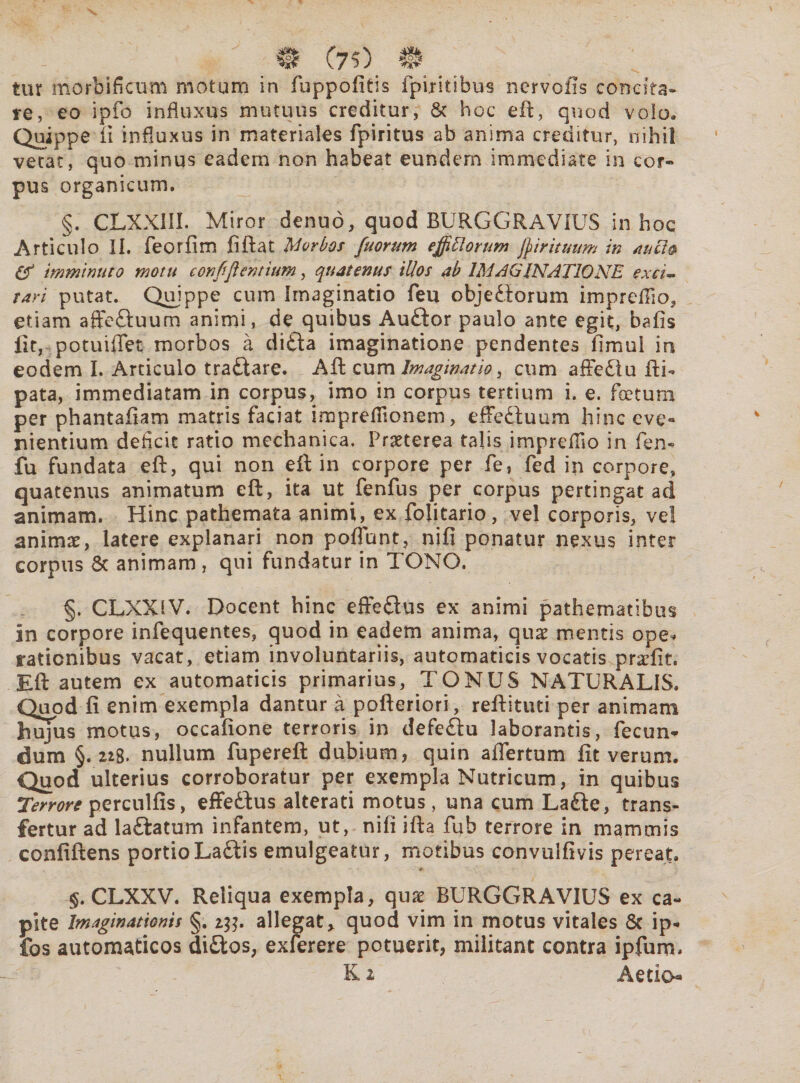 & (7?) H tur mortificum motum in fuppofitis fpiritibus ncrvolis concita* re, eo ipfo influxus mutuus creditur, & hoc eft, quod volo» Quippe ii influxus in materiales fpiritus ab anima creditur, nihil vetat, quo minus eadem non habeat eundern immediate in cor¬ pus organicum. §. CLXX1II. Miror denuo, quod BURGGRAVIUS in hoc Articulo II. feorfim ii flat Morbos fuorum ejfitiorttm $ i rituum in au ii® & imminuto motu confijientium, quatenus illos ab IMAGINATIONE exci~ tari putat. Quippe cum Imaginatio feu objectorum impreflio, etiam afteftuum animi, de quibus Auftor paulo ante egit, baiis fit, potuiflet morbos a di£ta imaginatione pendentes iimul in eodem I. Articulo tra&are. Aft cum Imaginatio, cum affe£lu fli- pata, immediatam in corpus, imo in corpus tertium i. e. foetum per phantafiam matris faciat imprefllonem, effeftuum hinc eve¬ nientium deficit ratio mechanica, Praeterea talis impreflio in fen* fu fundata eft, qui non eft in corpore per fe, fed in corpore, quatenus animatum eft, ita utjTenfus per corpus pertingat ad animam. Hinc pathemata animi, ex folitario, vel corporis, ve! animae, latere explanari non poflunt, nifi ponatur nexus inter corpus 6c animam , qui fundatur in TONO. §. CLXXlV. Docent hinc effeftus ex animi pathematibus in corpore infequentes, quod in eadem anima, quae mentis ope* rationibus vacat, etiam involuntariis, automaticis vocatis praefit. Eft autem ex automaticis primarius, TONUS NATURALIS. Quod fi enim exempla dantur a pofteriori, reftituti per animam hujus motus, occafione terroris in defe£lu laborantis, fecun¬ dum §.228. nullum fupereft dubium, quin aflertum fit verum. Quod ulterius corroboratur per exempla Nutricum, in quibus Terrore perculfis, effe&us alterati motus, una cum La£ie, trans¬ fertur ad laftatum infantem, ut, nili ifta fub terrore in mammis confiftens portioLaftis emulgeatur, motibus convulfivis pereat. §. CLXXV. Reliqua exempla, qux BURGGRAVIUS ex ca¬ pite Imaginationis §. 2^. allegat* quod vim in motus vitales Sc ip- fos automaticos di£tos, exferere potuerit, militant contra ipfurn. K 2 Aetio*