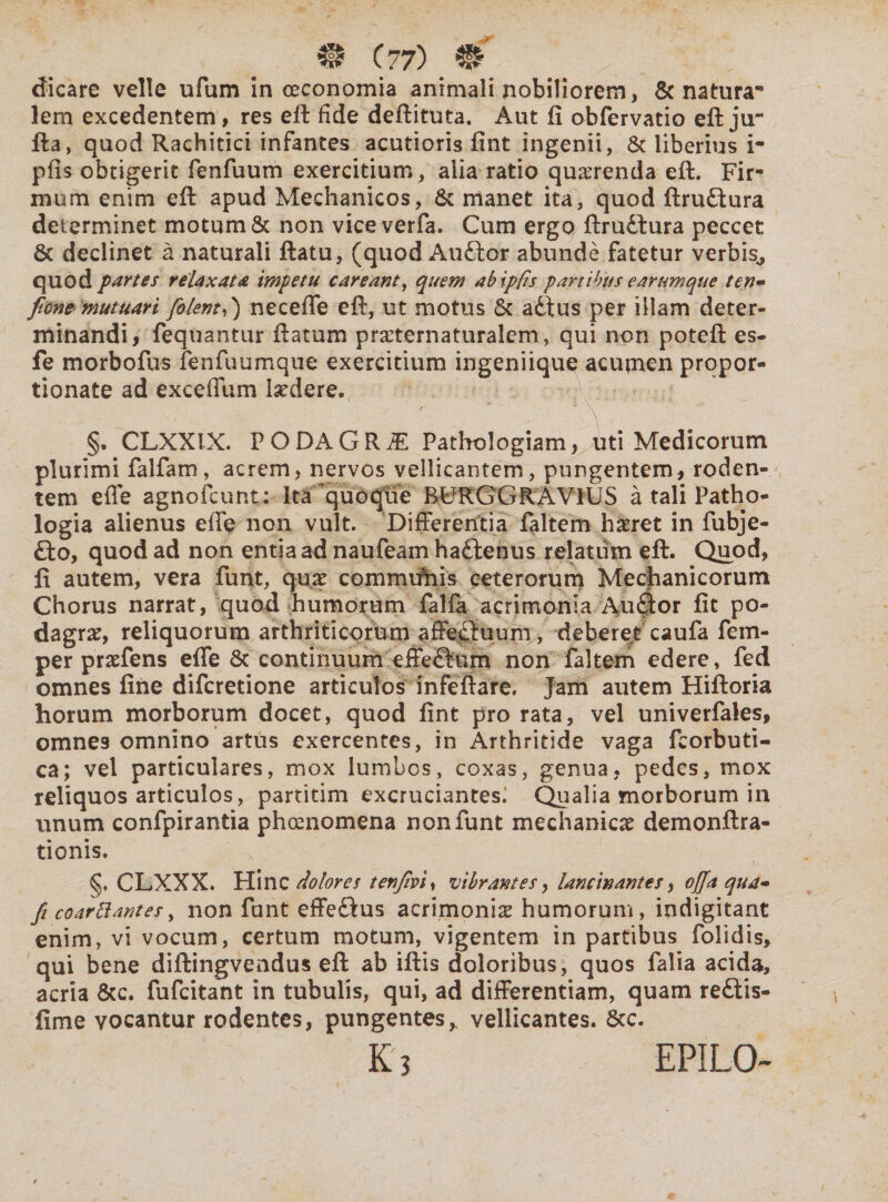 dicare velle ufum in oeconomia animali nobiliorem, & natura1 lem excedentem, res eft fide deftituta. Aut fi obfervatio eft ju~ fla, quod Rachitici infantes acutioris fint ingenii, & liberius i- pfis obtigerit fenfuum exercitium, alia ratio quaerenda eft. Fir-* mum enim eft apud Mechanicos, & manet ita, quod ftrutlura determinet motum & non viceverfa. Cum ergo ftru£tura peccet 8c declinet a naturali flatu, (quod Auffcor abunde fatetur verbis., quod p artes relaxata impetu c areant, quem abipfis partibus e arumque ten* fionemutuari [olent,) neceflfe eft, ut motus & adtus per illam deter¬ minandi, fequantur ftatum prxternaturalem, qui non poteft es- fe morbofus fenfuumque exercitium ingeniique acumen propor- tionate ad exceffum Indere. ■I - , 'A §. CLXXIX. PODAGRA Pathologiam, uti Medicorum plurimi falfam, acrem, nervos vellicantem, pungentem, roden¬ tem efle agnofcunt: Ita quoque BURGGRAV1US a tali Patho- logia alienus eile non vult. Differentia faltem haeret in fubje- £to, quod ad non entia ad naufeam haftenus relatum eft. Quod, fi autem, vera funt, quae commufhis ceterorum Mechanicorum Chorus narrat, quod humorum falfa acrimonia Auftor fit po¬ dagra, reliquorum arthriticorum affectuum, deberet caufa fem- per praefens efle & continuum effeftum non faltem edere, fed omnes fine difcretione articulos infeftare. Jam autem Hiftoria horum morborum docet, quod fint pro rata, vel univerfales, omne9 omnino artus exercentes, in Arthritide vaga fcorbuti- ca; vel particulares, mox lumbos, coxas, genua, pedes, mox reliquos articulos, partitim excruciantes; Qualia morborum in unum confpirantia phoenomena non funt mechanicae demonftra- tionis. §. CLXXX. Hinc dolores tenfivi, vibrantes, lancinantes, offa qua* fi coartantes, non funt effe£lus acrimoniae humorum, indigitant enim, vi vocum, certum motum, vigentem in partibus folidis, qui bene diftingvendus eft ab iftis doloribus, quos falia acida, acria &c. fufeitant in tubulis, qui, ad differentiam, quam re£tis- fime vocantur rodentes, pungentes > vellicantes. Scc. k3 EPILO-
