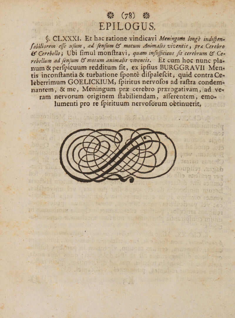 EPILOGUS. §. CLXXXL Et hac ratione vindicavi Meningum longe wdijjm* fabtliorem ef]e ufum , ad fenfum & motum Animalis viventis, pra Cerebro & Cerebello ,* Ubi fimul monftravi, quam infufficiens Jit cerebrum £T Ce¬ rebellum ad fenjum & motum animalis viventis. Et cum hoc nunc pia?* num&perfpicuum redditum fit, ex mfius BURGGRAVII Men* tis inconftantia St turbatione fponte difpalefcit, quid contra Ce¬ leberrimum GOELICKIUM, fpiritus nervofos ad raftra condem¬ nantem, St me, Meningum prae cerebro praerogativam, ad ve* ram nervorum originem ftabiliendam, afferentem, emo¬ lumenti pro re fpirituum nervofbrum obtinuerit. 6