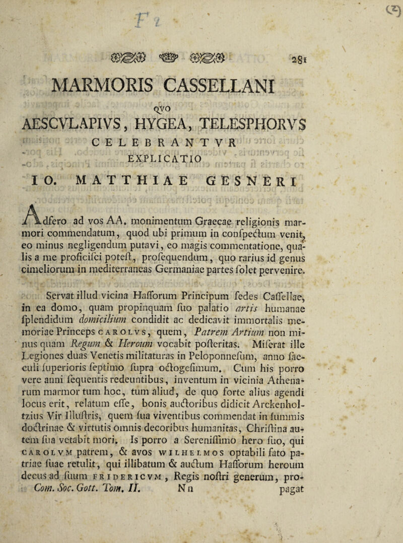 MARMORIS CASSELLANI QVO AESCVLAPIVS, HYGEA, TELESPHORVS CELEBRANTVR ^ EXPLICATIO IO. MATTHIAE GESNERI i^kdfero ad vos AA» monimentum Graecae religionis mar¬ mori commendatum, quod ubi primum in confpedum venit^ eo minus negligendum putavi, eo magis commentatione, qua¬ lis a me proficifci poteft, profequendum, quo rarius id genus cimeliorum in mediterraneas Germaniae partes folet pervenire. Servat illud vicina Hafforum Principum fedes Caffellae, in ea domo, quam propinquam fuo palatio artis humanae fplendidum domicilium condidit ac dedicavit immortalis me¬ moriae Princeps carolvs, quem, Patrem Artium non mi¬ nus quam Regum & Heroum vocabit pofteritas. Miferat ille Legiones duas Venetis militaturas in Peloponnefum, anno lac- culi fuperioris feptimo fupra odogefimum. Cum his porro vere anni fequentisredeuntibus, inventum in vicinia Athena¬ rum marmor tum hoc, tum aliud, de quo forte alius agendi locus erit, relatum effe, bonis audoribus didicit ArckenhoL tzius Vir Uluftris, quem lua viventibus commendat in lummis dodrinae & virtutis omnis decoribus humanitas, Chriffina au¬ tem fua vetabit mori. Is porro a Sereniffimo hero fuo, qui carolvm patrem, & avos wilhelmos optabili fato pa¬ triae fixae retulit, qui illibatum & audum Hafforum heroum decus ad luum fridericvm, Regis noftri generum, pro- Com. Soc. Gott. Tom. II. N n pagat