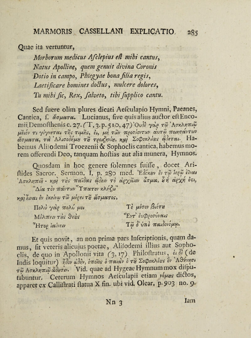 s85 Quae ita vertuntur, Morborum medicus Afcleptus e(l mihi cantus. Natus Apolline, quem genuit divina Coronis Dotio in campo, Phlegyae bona filia regis, Laetificare homines doBus, mule er e dolores, T// mihi fic, Rex, falveto, tibi fiipplico cantu. Sed fuere olim plures dicati Aefculapio Hymni, Paeanes, Cantica, f. cir/Aoeroe, Lucianus, five quis alius auftor eftEnco- mii.Demofthenisc. 27. fT^.p. 510,47)70^ rw 'k<rvM7tt(p jusiov n ylyvsrcti Tijc I/, /ur, tmv 7teorlevTMV dvroo TToiyjrocvrcov acTfAccrcc^ roc 'AXiccSvifAS rS rqoifyvlg-, 'ZoCpoKhtgz cchrcu* Ha¬ bemus Aliiodemi Troezenii & Sophoclis cantica, habemus mo¬ rem offerendi Deo, tanquam hoffias aut alia munera, Hymnos. Quosdam in hoc genere folemnes fuiffe , docet Ari- ftides Sacror. Sermon. I. p. 280 med. ’E$ckzv b r£> Uqw bvoct ,A<7xMj7r& - vfij rxs 7taloccs oiSetv ro oc^yJLiov cLapei, & y\ s57, ”Ato& tov 7tccvrMV^ T7tecrov icXr^co' yfij^tvui b htslva r&> fi^sirS u<7}amtos, UoXv yd? TtoXv fjtot Me A 7teiv rsc 9re£s ^Wrog Icelvetv Te fjterov fiicT8 ’Evr b(ppc(jvvcei£ Ta; £ V71C 7tCCt^0VCfACf). Et quis novit, an non prima pars Infcriptionis, quam da¬ mus, fit veteris alicujus poetae, Aliiodemi illius aut Sopho¬ clis, de quo in Apollonii vita (3,17) Philoftratus ^ ci £ (dc Indis loquitur) r^ov AiV)v, o7io7cs 0 Ttatxv 0 ts Xc(pox,h.£8s ov A&vvtjtrt rZ AmtfapnS Aw. Vid. quae ad Hygeae Hymnum mox depu¬ tabuntur. * Ceterum Hymnos Aeiculapii etiam vo^as dictos, apparet ex Calliftrati ftatua X fin. ubi vid. Olear, p. 903 no. 9. Nn 3 Iam