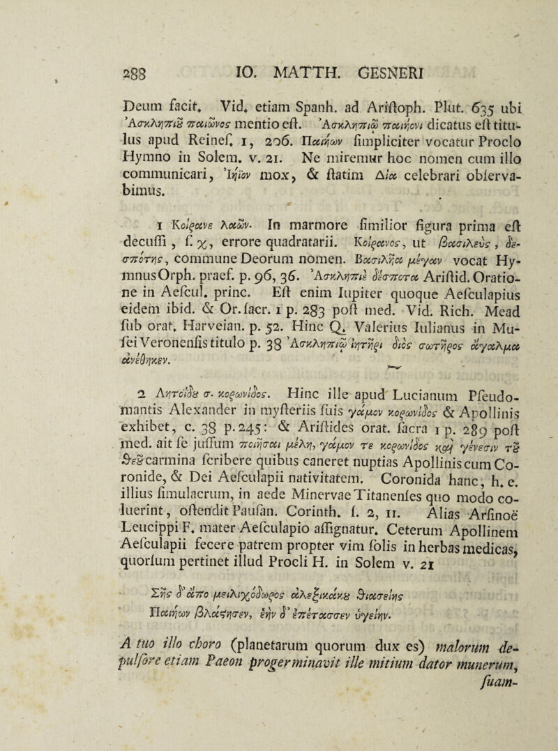 Deum facite Vid4 etiam Spanh. ad Ariftoph. Piat. 635 ubi 9A<rKAy]7rt8 Ttaioovos mentio eft. 'A<tk\y]7rioo 7rccir,cvt dicatus eft titu¬ lus apud Reineft 1, 206. Ylu^oov fimpliciter vocatur Proclo Hymno in Solem, v. 21. Ne miremur hoc nomen cum illo communicari, 'ifav mox, & ftatim A i» celebrari obierva- bimus. 1 Kolgccve Kolmv- In marmore fimilior figura prima eft decufli, £%, errore quadratarii. Kolfcwo?, ut QcwiXevs , g7i:oty]s, commune Deorum nomen. Boco-iXr,^ psyctv vocat Hy¬ mnus Orph. praef. p. 96, 36. *Aer»Mvil fervore* Ariftid. Oratio¬ ne in Aefcul. prine. Eft enim Iupiter quoque Aefculapius eidem ibid. & Or.facr. 1 p. 283 poft med. Vid. Rich. Mead fiib orat. Harveian. p. 52. Hinc Q* Valerius Julianus in Mu- fei Veronenfis titulo p. 38 kr^t AoV <rarrijfoff uyxAfjuo UVedYjKSV. 'rm^r 1 Atirdh cr. KOQwtios. Hinc ille apud Lucianum Pfeudo- 'mantis Alexander in myfteriis fuis yoc^cv KogwiSos & Apollinis exhibet, c. 38 p.245: & Ariftides orat, facra 1 p. 289 poft med. ait fe jufium 71 ca! 7 at yoc^&ov 76 Ko^covt^os ysvstyoi 7& SvScarmina feribere quibus caneret nuptias Apollinis cum Co¬ ronide, & Dei Aefculapii nativitatem. Coronida hanc, h. e. illius fimulacrum, in aede Minervae Titanenles quo modo co¬ luerint, oftendit Paufan. Corinth. f. 2, ir. Alias Arfinoe Leucippi F. mater Aefculapio affignatur. Ceterum Apollinem Aefculapii fecere patrem propter vim folis in herbas medicas quorfum pertinet illud Procli H. in Solem v. 21 ’ Sijff &»7(o aXefxctKB Sicarelrii JJccnjtnv /3a§yjv 6 67i£T0i77ev vyelfjv* A tuo illo choro (planetarum quorum dux es) malorum de¬ fui fore ettam Paeon progerminavit ille mitium dator munerum, fuam~