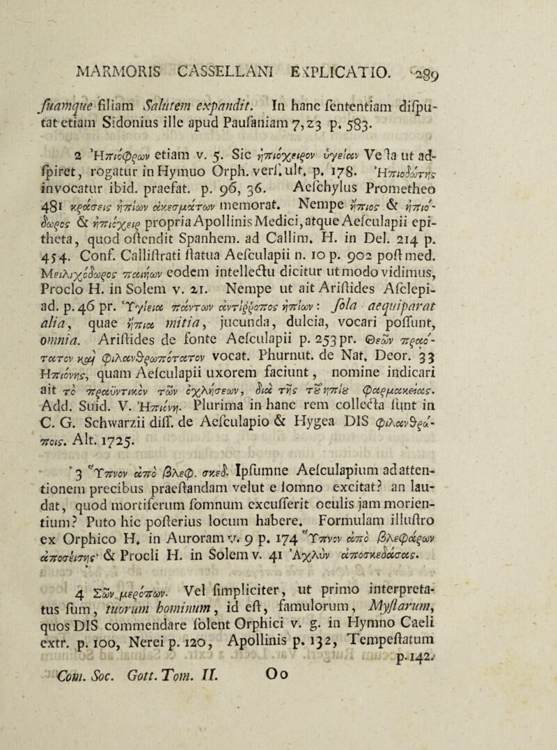 fuamqiic filiam Salutem expandit. In hanc fententiam difpu- tat etiam Sidonius ille apud Paufaniam 7,23 p. 583. 14 * ) 2 'bl7nc(p£a)v etiam v. 5. Sic jJtnc%?t$ov vyslc&v Vela utad- ipiret, rogatur in Hymuo Orph. verf. ult. p. 178. 'HTrioSoorvfc invocatur ibid. praefat. p. 96, 36. Aefchylus Prometheo 481 Y^ao-cis 7i7tloov dKsdudro^ memorat. Nempe ^tuos & {\itid' §&(>cs & 7i7ril%£i$ propria Apollinis Medici, atque Aefculapii epi¬ theta, quod oRendit Spanhem. ad Callim. H. in Del. 214 p. 454. Conf. CalliRrati Ratua Aefculapii n. 10 p. 902 poftmed. MsiXiyJh^cs tfc&iviuv eodem intelle&u dicitur ut modo vidimus, Proclo H. in Solem v. 21. Nempe ut ait AriRides Afclepi- ad. p. 46 pr. ‘Tyleioc itdvrcov c&vrlgpoTtos yittIoqv : fola ■ aecpuipo.vat alia, quae fai* initia, jucunda, dulcia, vocari poffunt, omnia. AriRides de fonte Aefculapii p. 253 pr. tcctcv v&j CpiXciv§(3oo7ioTcL'?cv vocat. Phurnut. de Nat. Deor. 33 Hmovr^ quam Aefculapii uxorem faciunt, nomine indicari ait rc 7rgccvvnKcv rcov cyXricreoov, Std T§r}7rl& (pot^fjio&x&c&s. Add. Suid. V. 'Hmcfi. Plurima in hanc rem colleda funt in C. G. Schwarzii difl. de Aefculapio & Hygea DIS (piAccvS-gd- 7TCIS. Alt. 1725. '3 r?tvov utto @\e<p. mei Ipfumne Aelculapium ad atten¬ tionem precibus praedandam velut e iomno excitat? an lau¬ dat, quod mortiferum fomnum excuderit oculis jam morien¬ dum ? Puto hic poderius locum habere. Formulam i lludro ex Orphico H. in Auroram v. 9 p. 174 ' 'Xrfvov c&tiq /3aeCpcc^oov uvovem? & Procli H. in Solem v. 41 ’A%Auv * / *- *• f l * . • • 7 ■ t .' ■ ' * . . . « * * 4 ■Zw.peqfaos». Vel fimpliciter, ut primo interpreta¬ tus fum, tuorum hominum, id ed, famulorum, Myftarum, quos DIS commendare folent Orphici v. g. in Hymno Caeli extr. p. 100, Nerei p. 120, Apollinis p. 132, Tempedatum , p. 142/