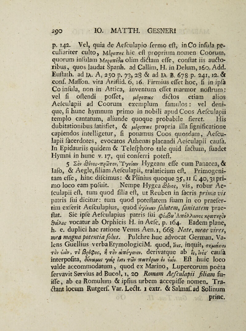 2QO p. 142. Vel, quia de Aefculapio Termo eft, in Co infula pe¬ culiariter culto, Mhic eft proprium nomen Coorum, quorum infulam olim didtam effe, confiat iis audo- ribus, quos laudat Spanfa. adCallim. H. in Delum, 160. Add. Euftath. ad ia. A, 250 p* 73, 28 & ad IA B, 678 p. 241,12. & conf. Maflbn. vita Ariftid. 6, 16. Firmius effet hoc, fi in ipfa Co infula, non in Attica, inventum effet marmor noftrum: vel fi oflendi pollet, ^oifocs diclos etiam alios Aefculapii ad Coorum exemplum famulos: vel deni¬ que, fi hunc hymnum primo in nobili apud Coos Aefculapii templo cantatum, aliunde quoque probabile fieret His dubitationibus latisfiet, & pfyoTtas propria illa fignificatione capiendos intelligetur, fi ponamus Coos quosdam, Aefcu¬ lapii facerdotes, evocatos Athenas placandi Aefculapii caufa. In Epidauriis quidem & Telefphoro tale quid fadum, fuadet Hymni in hunc v. 17, qui conferri potefh 5 Zcv Sevos-rtfaTov, 'Yyeiav Hygeam effe cum Panacea, & lafb, & Aegie, filiam Aefculapii, tralaticium eft. Primogeni¬ tam effe, hinc difcimus: & Plinius quoque 35*, 11 f* 40,31 pri¬ mo loco eampoiuit Nempe HygeaSbos9 vis, robur Ae- fculapii eft, tum quod filia eft, ut Rcuben in facris prima vis patris fui dicitur: tum quod poteftatem fuam in eo praefer- tim exferit Aefculapius, quod vylsio&v falutem, fanitatem prae- flat. Sic ipfe Aefculapius patris fui (p'ci$x hitlhAuvcs SuAgs vocatur ab Orphicis H. in Aefc. p. 164. Eadem plane, h. e. duplici hac ratione Venus Aen.i, 668 Nate, meae vires, mea magna potentia folus. Pulchre huc advocat German. Va¬ lens Guellius verba EtymologiciM. quod, %s9 inquit, tgv Ciov, ro >(po£9 ri rov oc7rcyovcv-> derivatque ab hcs' caufa interpofita, HvvocfAtc ydq h<n rdv 7rccrtyoov ct vdt Eft huic loco valde accommodatum , quod ex Marino, Lupercorum poeta fervavit Servius ad Bucoh 1, 20 Romam Aefculapii filiam fu- iffe, ab ea Romulum & ipfius urbem accepiffe nomen. Tra¬ dant locum Rutgerf. Var. Ledt. 1 cxtr. & Salmaf.ad Solinum prine.