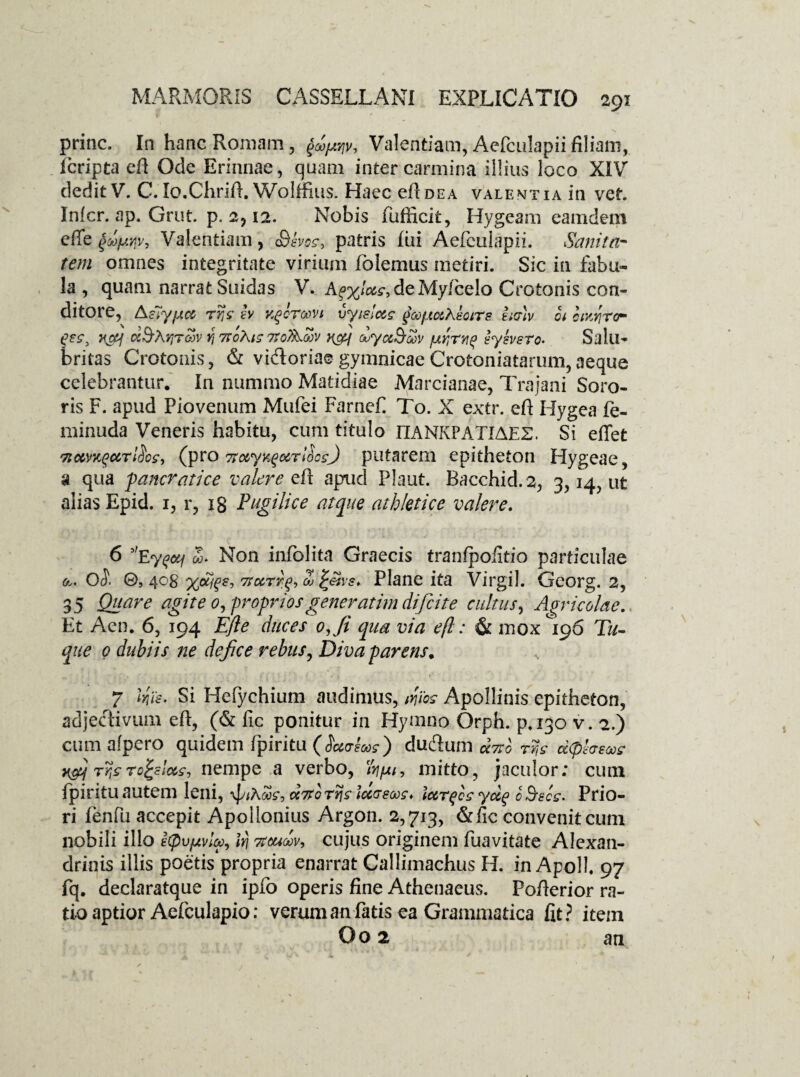 prine. In hanc Romam, ^ji/, Valentiam, Aefculapiifiliam, Icripta efi Ode Erinnae, quam inter carmina illius loco XIV dedit V. C. Io.Chrifi. Wolffius. Haec efi dea valentia in vet. Infer, ap. Grut. p. 2,12. Nobis fufficit, Hygeam eamdem efie §dfAYiv, Valentiam, Sevo?* patris fui Aefculapii. tSanita¬ tem omnes integritate virium foiemus metiri. Sic in fabu¬ la , quam narrat Suidas V. Ag%W, deMyfcelo Crotonis con¬ ditore, Aslyfj.ee Tvjs h Kgoroovt vyisloeg goof.toiKeoirs tmv ot ctvjrcr gec, H&i ciSArirav Yj 7foAig 7ToAojv y&f dyu&wv jufrng syevsro- Salu¬ britas Crotonis, & vi&oriae gymnicae Crotoniatarum, aeque celebrantur. In nummo Matidiae Marcianae, Trajani Soro¬ ris F. apud Pio venum Mufei Farnef To. X extr. efl: Hygea fe- minuda Veneris habitu, cum titulo IIANKPATIAE2. Si eflet Tioemgur&g, (pro Ttotyngarllcs) putarem epitheton Hygeae, a qua faneratice valere efl: apud Plaut. Bacchid.2, 3,14, ut alias Epid. 1, r, ig Pugilice atque athletice valere. 6 5'eygctf <£* Non infolita Graecis tranfpofitio particulae a» 0$. ©s 4°8 7roerig, d> ^vs. Plane ita Virgil. Georg. 2, 35 Quare agite 0, -propriosgeneratim difeite cultus, Agricolae. Et Aen. 6, 194 Efte duces oji qua via efl: & mox 196 Tu- que 0 dubiis ne dejice rebus, Diva parens. 7 Irjs. Si Hefychium audimus, Jies Apollinis epitheton, adjectivum efl, (& fic ponitur in Hymno Orph. p.130 v. 2.) cum alpero quidem fpiritu (Haaeoog) duftum dvso rr,s ccfiheooe njj Tijgro^slcec, nempe a verbo, /fyu/, mitto, jaculor; cum fpiritu autem leni, \J/*amc, tda-sooc* iccrgcgydg 0 Bscs. Prio¬ ri fenfu accepit Apollonius Argon. 2,713, &iic convenit cum nobili illo icpvfjvlv, iri Ttoudov, cujus originem fuavitate Alexan¬ drinis illis poetis propria enarrat Callimachus H. in Apoll 97 fq. declaratque in ipfo operis fine Athenaeus. Pofierior ra¬ tio aptior Aefculapio: verum an fatis ea Grammatica fit? item Oo 2 an