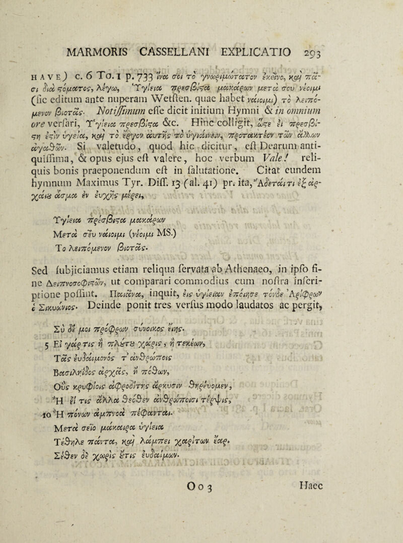 .. . i- _ ; ' r. ■ ' / > ha ve) c. 6 To. 1 p. 733 tm coi to yvct^iuwTccrov sx&vo, x&f trot¬ et Sicc ^ofACCTos-, Keyoo^ ‘Tyleioc 7rqec$W}ec fAdKoi^cav {astcI ccv veciy.t (iic editum ante nuperam Wetflen. quae habet vecturi) to Aei7tc- usvov /3soras- NotiJJbnum effe dicit initium Hymni & in omnium ore verfbri, T‘yleiot ha &c. Hinc colligit, 00% E h TtfccfZr $ri e^h vyslct, Httj to eqycv ccvtyis to vytdiverv, Tt^GTotYThv tgov ci?Accv dyc&Svv- Si valetudo, quod hic dicitur, eft Dearum anti- quiffima, & opus ejus eft valere, hoc verbum Vale! reli¬ quis bonis praeponendum eft in falutatione. Citat eundem hymnum Maximus Tyr. Diff. 13 (al. 41) pn ita^ASercciTi X<Xi8 der'Ad ev evyy.s fAe^eiy A * .... ,Sr’ : . v*\ ,r ! V; t . V\v. r '• ’ . .i ^ j Tyletet 7t^ec\iiTd (aocycc^v Mer<% csv vecioifAt {veoifj.i MS.) To A SITIO USVOV $ICTC0S’ Sed (ubjiciamus etiam reliqua fervata ab Athenaeo, in ipfo fi¬ ne &si7tvo(rc(pGoc>v, ut comparari commodius cum noftra inferi- ptione poflint. Uaiozvcc, inquit, hs vyIstccv e7?ctr,ce tovSs 'Agltpgoov c ZMvdvice* Deinde ponit tres verius modo laudatos ac pergit* SO Si fAoi 7rgG<Pgoov c-vvciY.cs hris- 5 EI y&f Tis ri ttA&ts y^is, yj TeyJooV) Tc&s euSdipovos t dv&^oortois BaciAriSos deycts, v occBoov, OSs Y$v(ploiS d(p^o!'rrs olgYvciv Brj^vo/AsVy ’'H el Tts olAhce Ssc&sv cov^^dcroici Teg\pis, JO H 7TOVOOV CCjATtVOOl 7>£(f)0CVTC6i‘ Jvlstcc celo fAccKccigco vyleioo Te5t?A£ 77CCVTCC, n&j ACtjutfet %o&$!roov ectg* ZeSev Se yoofis 8Tts IvSoclfAoov^ Oo 3 ITaec
