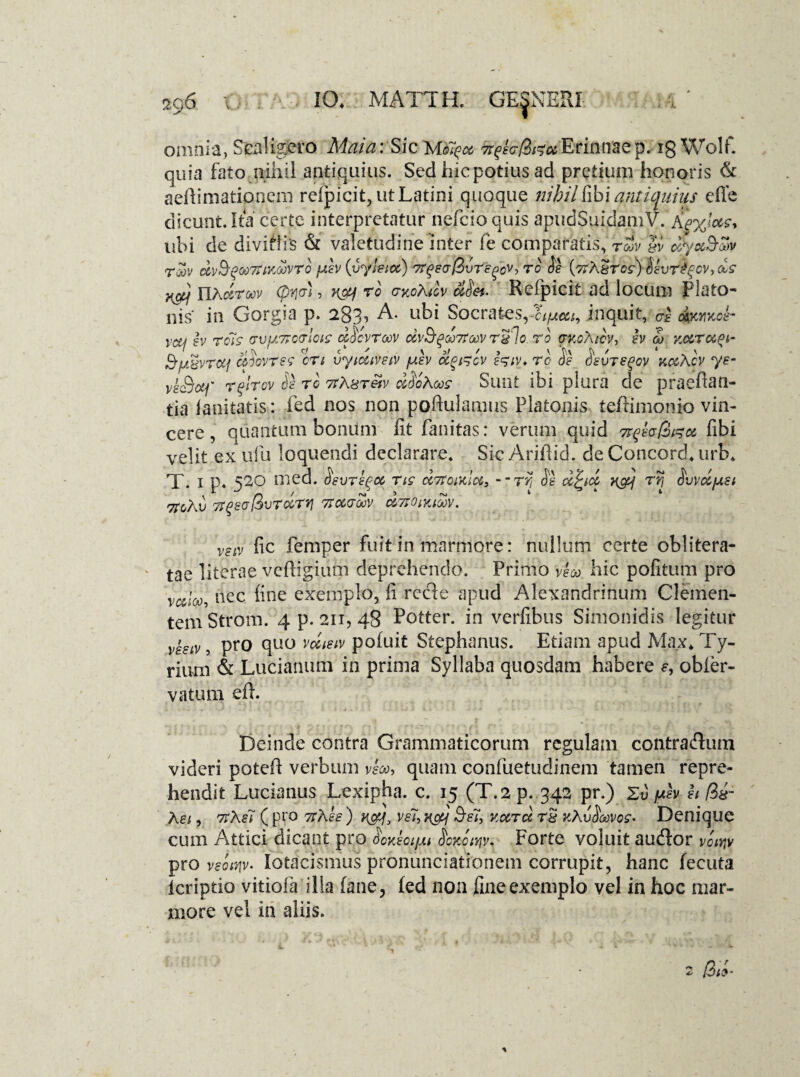 omnia, Scaligero Maia: Sic rtqkr&GoiErinnaep7 ig Wolf. quia fato nihil antiquius. Sed hic potius ad pretium honoris & aehimationem refpicit, ut Latini quoque nihil fibi anticpiius effe dicunt. Ita certe interpretatur nefeioquis apudSuidamV. AwiW, ubi de divitiis & valetudine inter (e comparatis, rcov gv cSyocSoov roov dvS-^ooTUKOJvro iuev (vyleioc) TtQer&Sreqcv, to Se (crAgrcs) Sevr£%cv,cls }{c&f IlAdroov (pyjcr', ro a-yoAicv ciSei. Refpicit ad locum Plato¬ nis' in Gorgia p. 283, A. ubi Socrates,inquit, ce &mkoI- vcu ev ro7s rviuTtccrlcie dScvroov dvSrpdQ7toovrglo.ro auoAtcv, h S) noirccpt- S'ugvrotf cfiovtss cn vytouveiv /uev ccpircv eriv* rc de oeuregov x&Acv ye- veSotf r^lrov Se rc 7tAgreiv dSohoos Sunt ibi plura de praeftan- tia lanitatis: fed nos non poftulamus Platonis teftimonio vin¬ cere , quantum bonum fit fanitas: verum quid fibi velit ex ufu loquendi declarare. Sic Arifiid. de Concord. urb. X. 1 p. 520 med. Sevre^oc ns cc7toiKlct3 - - rrt Se d^icc v&f ryj Svvdjua 7TcXv TtgsajSvrdrrj 7tccrdv cStjoiyjmv. VSiV fic femper fuit in marmore: nullum certe oblitera- tae literae veftigium deprehendo. Primo veco hic pofitum pro valod, nec fine exemplo, fi recle apud Alexandrinum Clemen¬ tem Strom. 4 p. 211, 48 Potter. in verfibus Simonidis legitur veeiv, pro quo vecistv pofiiit Stephanus. Etiam apud Max. Ty¬ rium & Luciarmm in prima Syllaba quosdam habere f, obier- vatum efh Deinde contra Grammaticorum regulam contra&um videri potefi verbum veco, quam confuetudinem tamen repre¬ hendit Ducianus Lexipha. c. 15 (T.2 p. 342 pr.) 2u ph h $£- A ei, ttA e7 ( pro rtAee ) ve7, ncy Se7, Kccrd rg kAvSoovoz- Denique cum Attici dicant pro SoyJoi/M ScKciyjv. Forte voluit au&or vciyjv pro veotnv- Iotacismus pronunciationem corrupit, hanc fecuta icriptio vitiofa illa fane, led non fine exemplo vel in hoc mar¬ more vel in aliis.