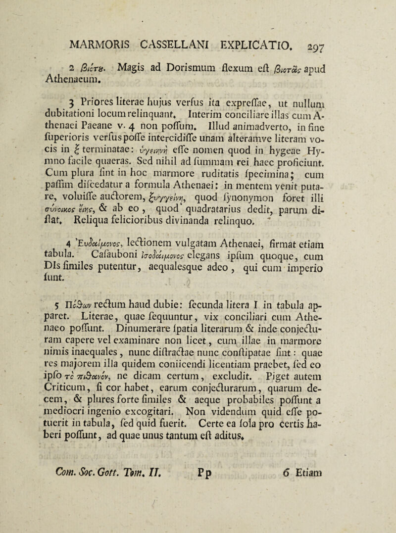 2 Bictu. Magis ad Dorismum flexum efl Biot&s apud Athenaeum. 3 Priores Iiterae hujus verfus ita expreflae, ut nullum dubitationi locum relinquant. Interim conciliare illas cum A- thenaei Paeane v. 4 non pofiiim. Illud animadverto, in fine fuperioris verfus poffe intercidiffe unam alteramve literam vo¬ cis in | terminatae: vy?t>ivri efie nomen quod in hygeae Hy¬ mno facile quaeras. Sed nihil ad fummam rei haec proficiunt. Cum plura iint in hoc marmore ruditatis fpecimina; cum pafiim difcedatura formula Athenaei: in mentem venit puta¬ re, voluiffe auctorem, gvyyslvt), quod fynonymon foret illi oxivomos ews, & ab eo , quod quadratarius dedit, parum di- flat. Reliqua felicioribus divinanda relinquo.  4 ’Ev^xlpovos, lectionem vulgatam Athenaei, firmat etiam tabula. Caiauboni hoMtjAovos elegans ipfiim quoque, cum DIsfimiles putentur, aequalesque adeo, qui cum imperio iunt. * 4 * I/ 5 YIcSmv reflum haud dubie: fecunda litera I in tabula ap¬ paret. Literae, quae fequuntur, vix conciliari cum Athe¬ naeo poffunt. Dinumerare Ipatia literarum & inde conjeftu- ram capere vel examinare non licet, cum illae in marmore nimis inaequales , nunc diftractae nunc confiipatae fint: quae res majorem illa quidem coniicendi licentiam praebet, fcd eo ipfo rc 7riSo6vcv, ne dicam certum, excludit. Piget autem Criticum, fi cor habet, earum conje&urarum, quarum de¬ cem, & plures forte fimiles & aeque probabiles poffunt a mediocri ingenio excogitari. Non videndum quid effe po¬ tuerit in tabula, fed quid fuerit. Certe ea fola pro certis ha¬ beri poffunt, ad quae unus tantum eft aditus* Com. Soc. Gott. Tom. IT, Pp 6 Etiam