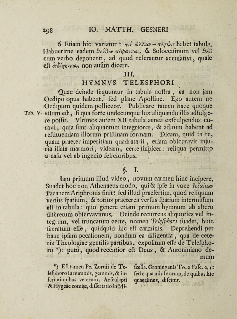 6 Etiam hic variatur: riv — habet tabula. Habueritne eadem BecBsv Ttlqxtvrcu, & Soloecifmum vel Btoi cum verbo deponenti, ad quod referantur accufativi, quale eft Seiupprrcct, non aufim dicere. III. HYMNVS TELESPHORI i * Quae deinde fequuntur in tabula noftra , ea non jam Oedipo opus habent, fed plane Apolline. Ego autem ne Oedipum quidem polliceor. Publicare tamen haec quoque Tab, V. vilum eft , fi qua forte undecunque lux aliquando illis adfulgc- re poffit. Vltimos autem XII tabula aenea exlculpendos cu¬ ravi, quia funt aliquantum integriores, & aditum habent ad reftituendam illorum prifiinam formam. Dicam, quid in re, quam praeter imperitiam quadratarii , etiam oblcuravit inju¬ ria illata marmori, videam, certefufpicer: reliqua permitto a cafu vel ab ingenio felicioribjus. *, V $- I- lam primum illud video, novum carmen hinc incipere* Suadet hoc non Athenaeus modo, qui& ipfie in voce IvSocifAosv PaeanemAriphronis finit: (ed illud praefertim, quod reliquum verfus fpatium, & totius praeterea verfus fpatium intermilfum eft in tabula: quo genere etiam primum hymnum ab altero diferetum oblervavimus* Deinde recurrens aliquoties vel in¬ tegrum, vel truncatum certe, nomen Telefphori fuadet, huic facratum eflfe, quidquid hic eft carminis. Deprehendi per hanc ipfam occafionem, nondum ea diligentia , qua de cete¬ ris Theologiae gentilis partibus, expolitum effe de Telefpho- ro *): puto, quod recentior eft Deus, & Antoniniano de- - r muni *) Eft tamen Pe* Zornii de Te- fcella. (jroninganis To* 2 Fafe* 2,1: lefphoro in nummis, gemmis, Si in- fed e qua nihil eorum, de quibus hic feriptionibus veterum, Aefculapii quae&mus, difeitur. «3c Hygeae comije, dilfertatio in Mi-