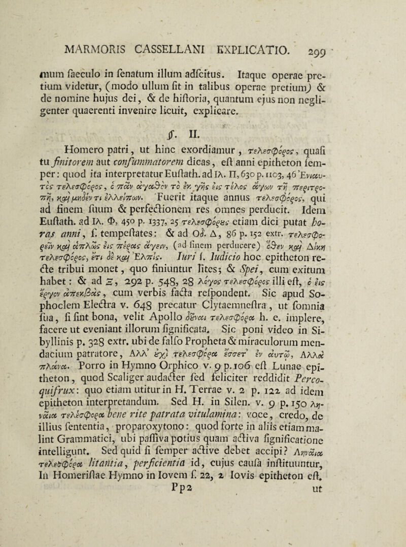 • , , ' *• - ' * \ mum faeculo in (enatum illum adfcitus. Itaque operae pre¬ tium videtur, (modo ullum fit iti talibus operae pretiumj & de nomine hujus dei, & de hiftoria, quantum ejus non negli- genter quaerenti invenire licuit, explicare. JT. II. Homero patri, ut hinc exordiamur, rsX ecrQofoe, quafi tu finitorem aut confummatorem dicas, eft anni epitheton fem- per: quod ita interpretatur Euftath. ad IA» n, 630 p. 1103, 46’Ev/&u- res reXstrCpcqos, c rtclv dycc&cv ro iv, yyjs hs rsXos o&yav ryj 7tegirgo- y&f [unSev n IXXehtMV* Fuerit itaque annus reXscCpcgos-, qui ad finem filum & perfeftionem res omnes perducit. Idem Euftath. ad IA. <f>, 45° P* l33h 25 reXercpo^m etiam dici putat ho¬ ras anni, f. tempedates: & aci 0^ A, 86 p. 152 extr. rsXercpo- qsiv a,7tXoos hs ns^ocs uysiv, (ad finem perducere) 23*1/ x&j AIkyj reXeaCpcfoc, eri os x&f ’EA7tls. Juri i. Judicio hoc epitheton re- dle tribui monet, quo finiuntur lites; & Spei, cum exitum habet: & ad£, 292 p. 548, 28 Xcyos rsXecCplqce illi efl, c hs fyycv u7teY.fius, cum verbis facta refpondent. Sic apud So¬ phoclem Electra v. 648 precatur Clytaemneftra, ut fomnia fua, fi fint bona, velit Apollo $8vcu reXso-epoqcc, h. e. implere, facere ut eveniant illorum fignificata, Sic poni video in Si¬ byllinis p* 328 extr, ubide falfo Propheta & miraculorum men¬ dacium patratore, AAA’ iy) reXertyc^u errer sv ccvtm, AXXcc 7tXoeva. Porro in Hymno Qrphico v. 9 p.106 efl Lunae epi¬ theton , quod Scaliger audacter fed feliciter reddidit Pereo- quifrux: quo etiam utitur in H, Terrae v. 2 p. 122 ad idem epitheton interpretandum. Sed H. in Silen. v. 9 p, 150 Xtj- vocicc rsKecCpcqot bene rite patrata vitulamina: voce, credo, de illius fententia, proparoxytono: quodfortein aliis etiam ma¬ lint Grammatici, ubi paffiva potius quam aftiva fignificatione intelligunt.. Sed quid fi femper adtive debet accipi? AqvotM reXeb(pce>a litantia, perficientia id, cujus caufa infiituuntur, I11 Homeridae Hymno in Iovem f. 22, 2 Iovis epitheton efh  P p 2 ut
