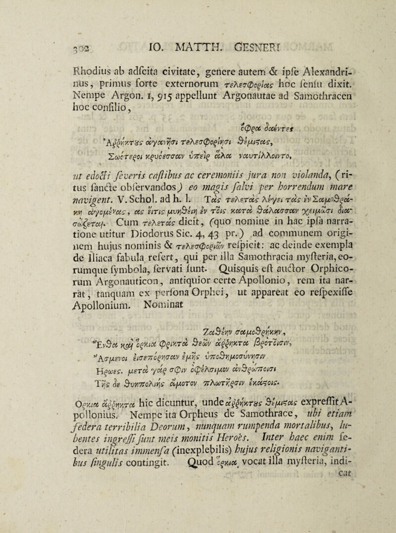 Rhodius ab adfcita civitate, genere autem & ipfe Alexandri¬ nus, primus forte externorum rsXertpoglus hoc feniu dixit. Nempe Argon. i, 915 appellunt Argonautae ad Samothracen hoc confilio, c(pgu SoUyrst 'Aggwr&s oiyuvrgi rehscnpoglrgi S'IfA&us, Eoiorsgoi rgvoscauv v7re)g uXu vuvrlh\owToy ut edocti feceris caftibus ac ceremoniis jura non violanda, (ri¬ tus fande obfervandos) eo magis falvi per horrendum mare navigent. V. Schol. ad h. 1. Tus rshsrus Aeyst rus hEufxo^gu- wi uycjjthcts, us uris /uvyjBliTj h reis nuru SuAucrcruv %sifz£<ri hotr roferuj. Cum rsXsrus dicit, (quo nomine in hac ipfa narra¬ tione utitur Diodorus Sic. 4, 43 pr.) ad communem origi¬ nem hujus nominis & rshso-cpcgmv refpicit: ac deinde exempla de iliaca fabula refert, qui per illa Samothracia myfleria, eo- rumque fymbola, fervati (unt* Quisquis eft audior Orphico- rum Argonauticon, antiquior certe Apollonio, rem ita nar¬ rat, tanquam ex perfona Orphei, ut appareat eo refpexiffe Apollonium. Nominat ZuSsriv (TUfxc&griKW, *’Ev$u nf ognot (figMTcc Seoov ug$Y\%ru figor cktiv, 3,A(rpevoi §KTS7Tog7j(TUV sfjirg vTrcSrjpco-vvygiv IrigOOSS. fl.sru yoig CT(piV oCpsAGlfAOV UV&gCfJTfGlVl T5js & Svr7toXtris elporov 7t\u>rrgcriv ixu^ois- Ogv.iu oi^fjjcrcc hic dicuntur, undeug^tcr^s Sfticcs expreffit A- pollonius. Nempe ita Orpheus de Samothrace, ubi etiam jedera terribilia Deorum, nunquam rumpenda mortalibus> bi¬ bentes ingrejjiJunt meis monitis Heroes. Inter haec enim fe- dera utilitas immenfa (inexplebilis) hujus religionis naviganti¬ bus (ingulis contingit. Quod ejic/c* vocat illa myfleria, indi-