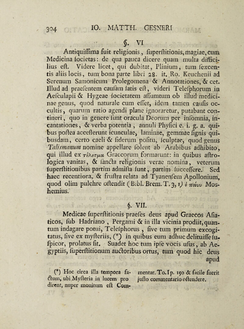 3°4 $. VI Antiquiffima fuit religionis, fuperfhtionis,magiae,cum Medicina locietas: de qua pauca dicere quam multa diffici¬ lius eft. Videre licet, qui dubitat, Plinium, tum fexcen- tis aliis locis, tum bona parte libri 28. it* Ro. Keuchenii ad Serenum Samonicum Prolegomena & Annotationes, & cet* Illud ad praefentem caufam latis eft, videri Telefphorum in Aefculapii & Hygeae iocietatem affumtum ob illud medici¬ nae genus, quod naturale cum effet, idem tamen caulis oc¬ cultis, quarum ratio agendi plane ignoraretur, putabant con¬ tineri, quo in genere funt oracula Deorum per infomnia, in¬ cantationes, & verba potentia , annuli Phyllei e. i. g. a. qui¬ bus poftea acceflerunt icunculae, laminae, gemmae lignis qui¬ busdam, certo caeli & fiderum politu, Iculptae, quod genus Talismanumnomine appellare folent ab Arabibus adhibito, qui illud ex riAstriet Graecorum formarunt: in quibus affro- logica vanitas, & fanda religionis vei*ae nomina, veterum fuperffitionibus partim admifia lunt, partim fucceficre. Sed haec recentiora, & fruftra relata ad Tyanenfem Apollonium, quod olim pulchre offendit (Bibi. Brem.T.3,1) 6 7rdw Mos- hemius. §. vir. Medicae fuperftitionis praefes deus apud Graecos Afia- ticos, fub Hadriano , Pergami & in illa vicinia prodii^quan- tum indagare potui, Telelphorus , live tum primum excogi¬ tatus, live ex myfferiis, (*) in quibus eum adhuc delituiffe fu- fpicor, prolatus lit. Suadet hoc tum ipfe vocis ufus, ab Ae¬ gyptiis, fuperftitionum audoribus ortus, tum quod hic deus apud (*) Hoc circa illa tempora fa- mentar. To.Ip. 150 & facile fuerit dum, ubi Myfleria in lucem pro juflo commentario offendere» dirent, nuper monitum eff Com-