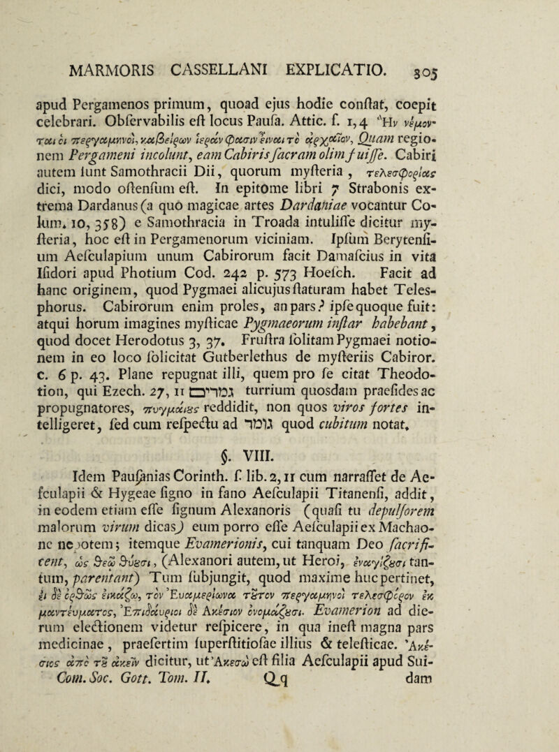 apud Pergamenos primum, quoad ejus hodie conflat, coepit celebrari. Obfervabilis eft locus Paula. Attic. f. 1,4 ‘nHv vepov ro&tci Treqyc&fJMvcHiyjifZeiqGov le^ccv(pcccriv hvoci rc u^yociov. Quam regio* nem Pergameni incolunt, e am Cabirisf aeram olimj uijje. Cabiri autem lunt Samothracii Dii, quorum myfteria , reXsaCpoqlots dici, modo oftenfum eft. In epitome libri 7 Strabonis ex¬ trema Dardanus (a quo magicae artes Dardaniae vocantur Co¬ lum* 10, 358) e Samothracia in Troada intulifle dicitur my- fteria, hoc eft in Pergamenorum viciniam. Ipfum Berytenfi- um Aefciilapium unum Cabirorum facit Damafcius in vita Ifidori apud Photium Cod. 242 p. 573 Hoelch. Facit ad hanc originem, quod Pygmaei alicujusftaturam habet Teles- phorus. Cabirorum enim proles, an pars ? ipfequoque fuit: atqui horum imagines myfticae Pygmaeorum inflar habebant, quod docet Herodotus 3, 37. Fruftra folitamPygmaei notio¬ nem in eo loco folicitat Gutberlethus de myfteriis Cabiror. c. 6 p. 43. Plane repugnat illi, quem pro fe citat Theodo- tion, qui Ezech. 27,11 tZHM turrium quosdam praefidesae propugnatores, 7tvyfxoctx? reddidit, non quos viros fortes in- telligeret, fed cum refpedu ad quod cubitum notata §. VIII. Idem Paupmias Corinth. f lib.2,11 cum narraflet de Ae- fculapii & Hygeae figno in fano Aefculapii Titanenfi, addit, in eodem etiam efle lignum Alexanoris (quafi tu depulforem malorum virum dicasj eum porro efle Aefculapii ex Machao¬ ne nepotem; itemque Evamerionis, cui tanquam Deo facrifi- tent, us Seu Bvmi, (Alexanori autem, ut Heroi, imyifan tan¬ tum ) parentant) Tum fubjungit, quod maxime huc pertinet, & Se £mcc£oo, rov 'Evocfxeeloovcc rSrov 7ts^yocfxr\Vo) reXer(pc^ov ex (jKxvTevfAMTcs, T7TiSccvgioi Se AvJpiov cvofAcldpGt’ Evamerion ad die¬ rum eledionem videtur refpicere, in qua ineft magna pars medicinae , praefertim fuperftitiofae illitis & telefticae. *AvJ- <rics cc7rc T8 ccKetv dicitur, ut 'Atceo-u eft filia Aefculapii apud Sui- Com. Soc. Gott. Tom. //♦ Q-q dam